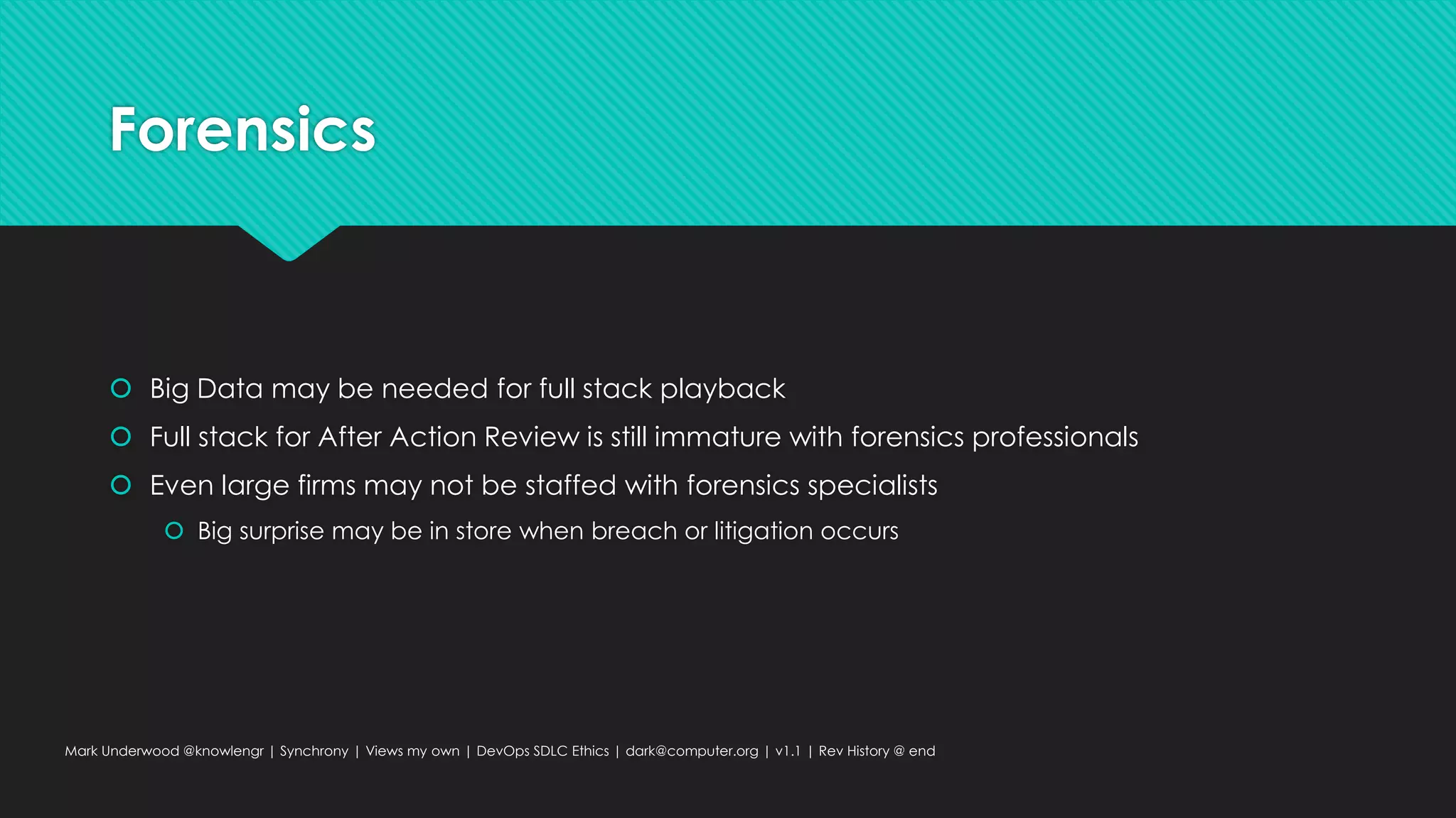 Forensics
 Big Data may be needed for full stack playback
 Full stack for After Action Review is still immature with forensics professionals
 Even large firms may not be staffed with forensics specialists
 Big surprise may be in store when breach or litigation occurs
Mark Underwood @knowlengr | Synchrony | Views my own | DevOps SDLC Ethics | dark@computer.org | v1.1 | Rev History @ end
 