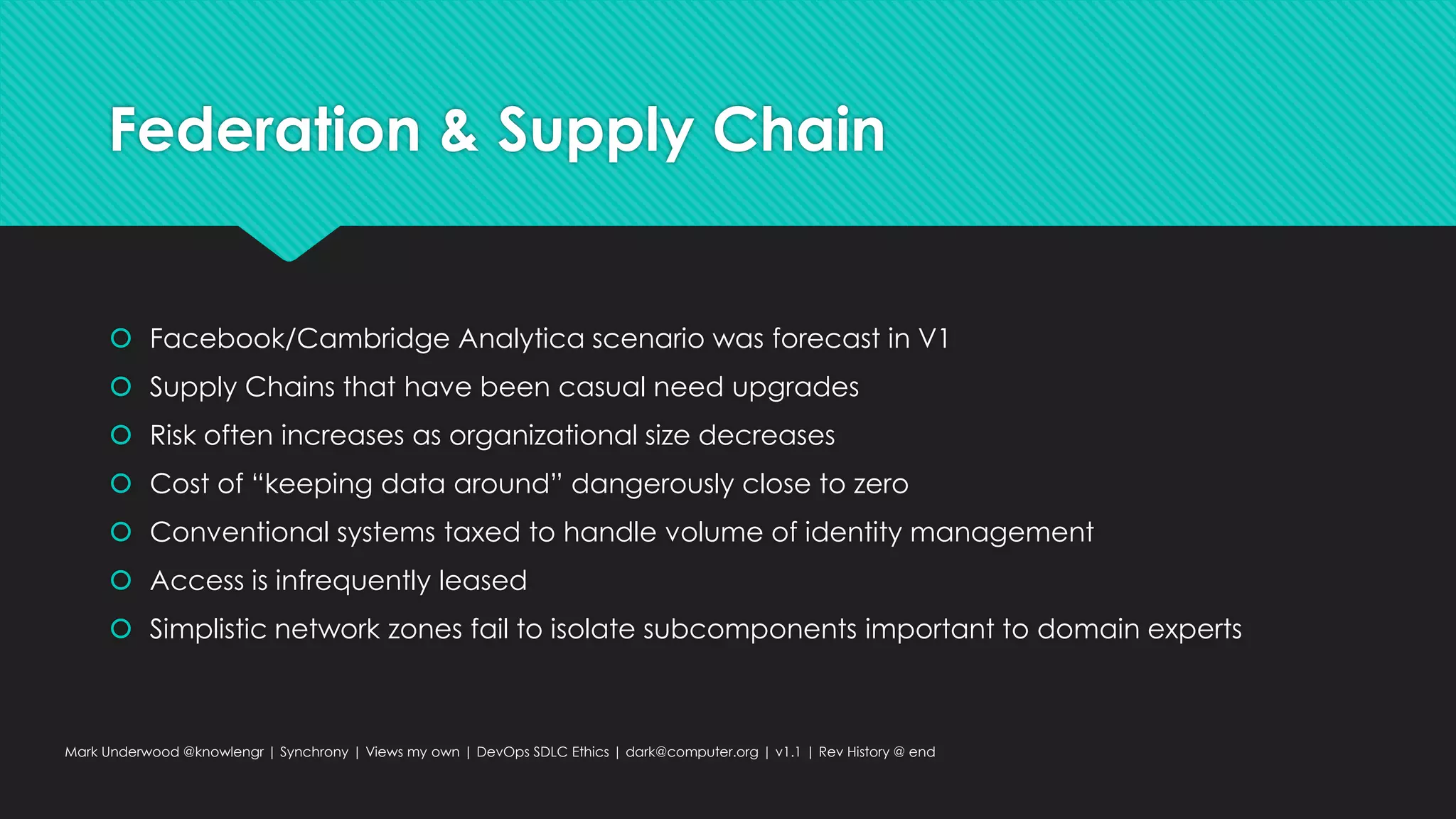 Federation & Supply Chain
 Facebook/Cambridge Analytica scenario was forecast in V1
 Supply Chains that have been casual need upgrades
 Risk often increases as organizational size decreases
 Cost of “keeping data around” dangerously close to zero
 Conventional systems taxed to handle volume of identity management
 Access is infrequently leased
 Simplistic network zones fail to isolate subcomponents important to domain experts
Mark Underwood @knowlengr | Synchrony | Views my own | DevOps SDLC Ethics | dark@computer.org | v1.1 | Rev History @ end
 