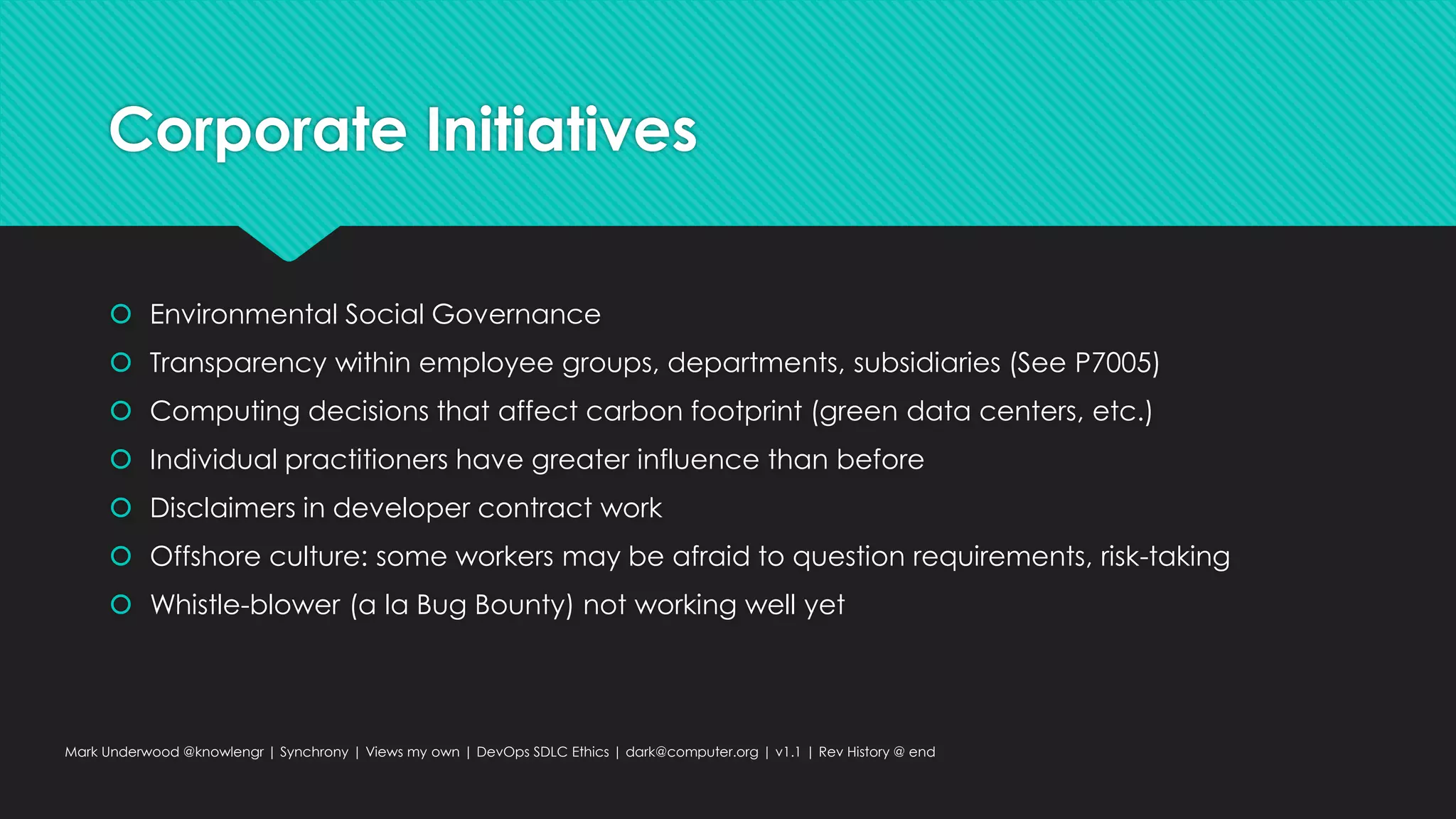 Corporate Initiatives
 Environmental Social Governance
 Transparency within employee groups, departments, subsidiaries (See P7005)
 Computing decisions that affect carbon footprint (green data centers, etc.)
 Individual practitioners have greater influence than before
 Disclaimers in developer contract work
 Offshore culture: some workers may be afraid to question requirements, risk-taking
 Whistle-blower (a la Bug Bounty) not working well yet
Mark Underwood @knowlengr | Synchrony | Views my own | DevOps SDLC Ethics | dark@computer.org | v1.1 | Rev History @ end
 