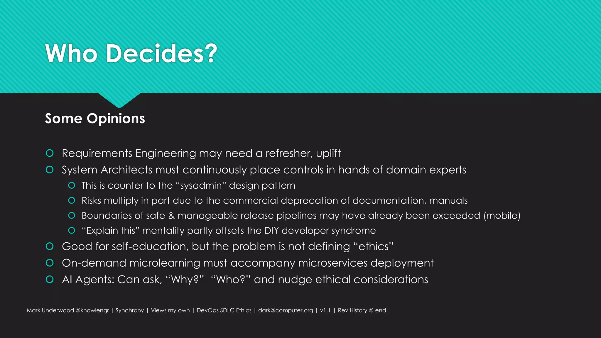 Who Decides?
Some Opinions
 Requirements Engineering may need a refresher, uplift
 System Architects must continuously place controls in hands of domain experts
 This is counter to the “sysadmin” design pattern
 Risks multiply in part due to the commercial deprecation of documentation, manuals
 Boundaries of safe & manageable release pipelines may have already been exceeded (mobile)
 “Explain this” mentality partly offsets the DIY developer syndrome
 Good for self-education, but the problem is not defining “ethics”
 On-demand microlearning must accompany microservices deployment
 AI Agents: Can ask, “Why?” “Who?” and nudge ethical considerations
Mark Underwood @knowlengr | Synchrony | Views my own | DevOps SDLC Ethics | dark@computer.org | v1.1 | Rev History @ end
 