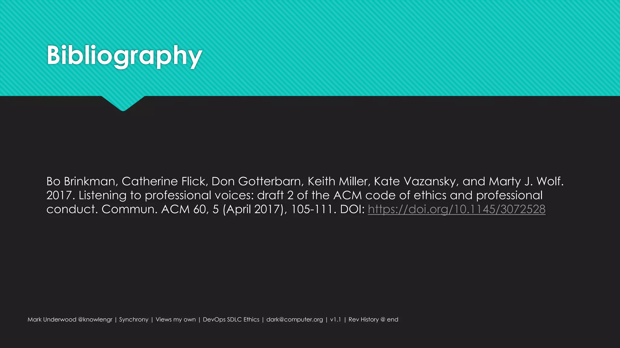 Bibliography
Bo Brinkman, Catherine Flick, Don Gotterbarn, Keith Miller, Kate Vazansky, and Marty J. Wolf.
2017. Listening to professional voices: draft 2 of the ACM code of ethics and professional
conduct. Commun. ACM 60, 5 (April 2017), 105-111. DOI: https://doi.org/10.1145/3072528
Mark Underwood @knowlengr | Synchrony | Views my own | DevOps SDLC Ethics | dark@computer.org | v1.1 | Rev History @ end
 