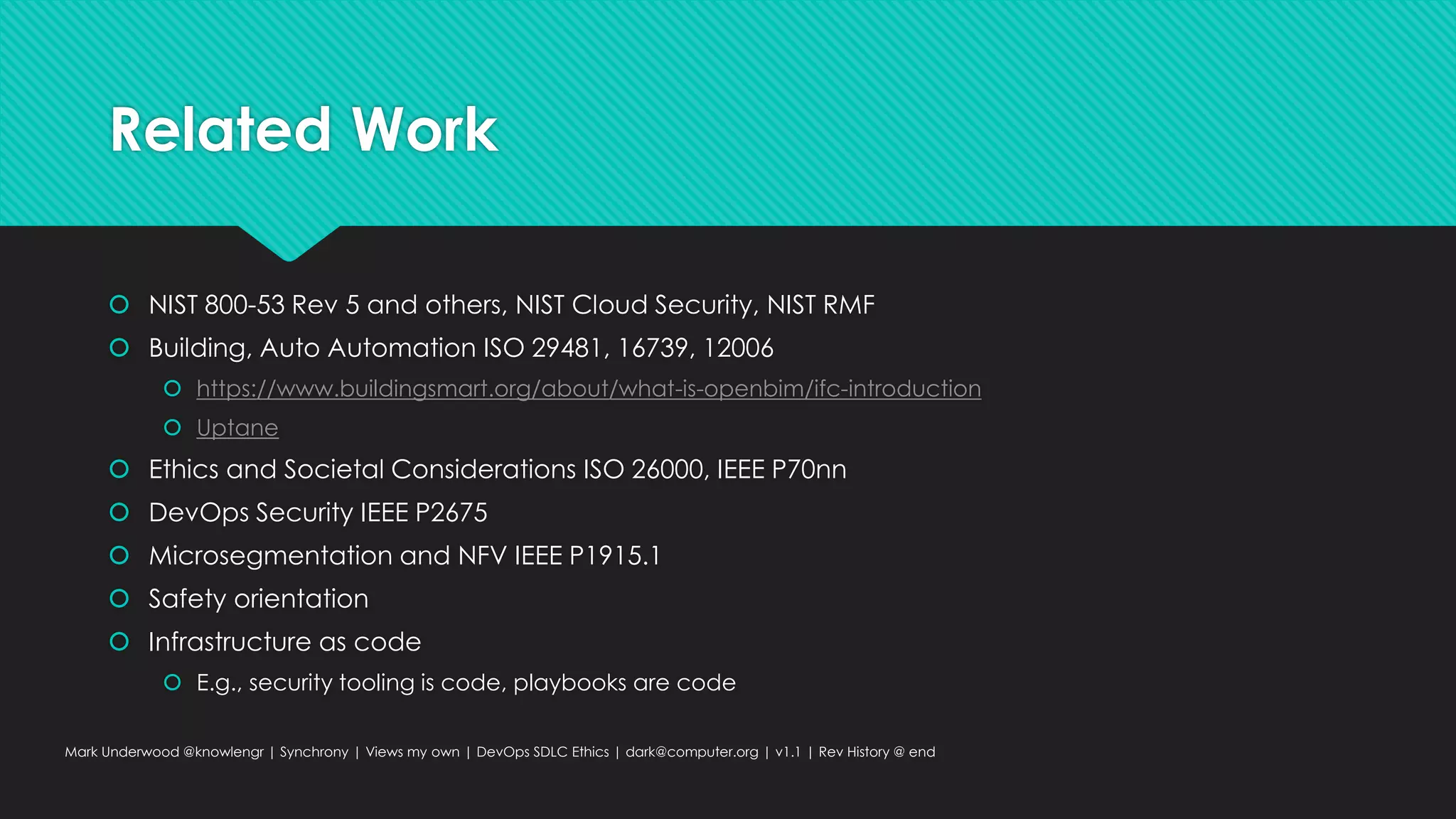 Related Work
 NIST 800-53 Rev 5 and others, NIST Cloud Security, NIST RMF
 Building, Auto Automation ISO 29481, 16739, 12006
 https://www.buildingsmart.org/about/what-is-openbim/ifc-introduction
 Uptane
 Ethics and Societal Considerations ISO 26000, IEEE P70nn
 DevOps Security IEEE P2675
 Microsegmentation and NFV IEEE P1915.1
 Safety orientation
 Infrastructure as code
 E.g., security tooling is code, playbooks are code
Mark Underwood @knowlengr | Synchrony | Views my own | DevOps SDLC Ethics | dark@computer.org | v1.1 | Rev History @ end
 