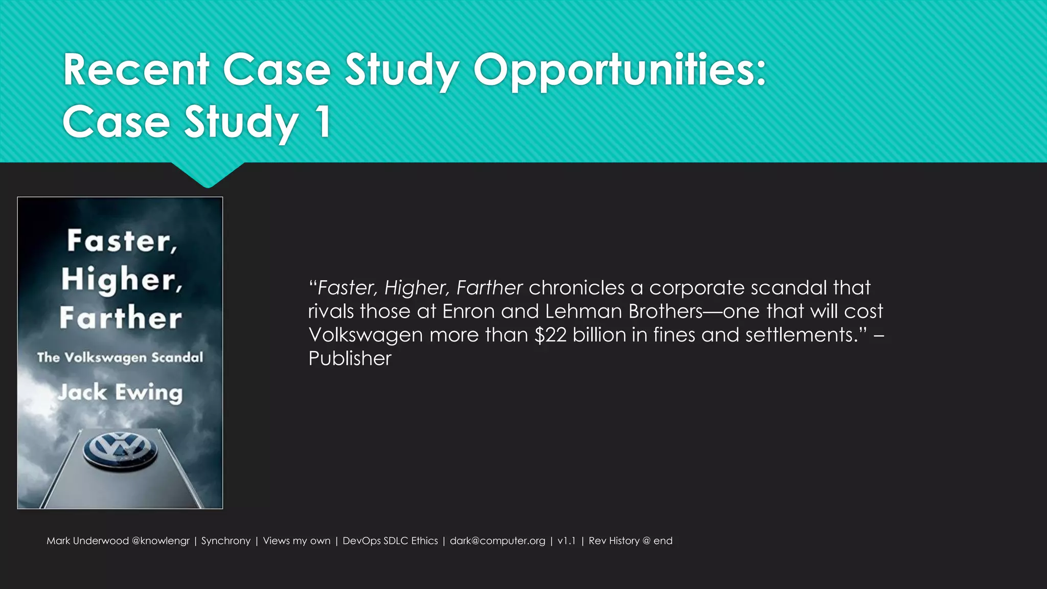 Recent Case Study Opportunities:
Case Study 1
Mark Underwood @knowlengr | Synchrony | Views my own | DevOps SDLC Ethics | dark@computer.org | v1.1 | Rev History @ end
“Faster, Higher, Farther chronicles a corporate scandal that
rivals those at Enron and Lehman Brothers—one that will cost
Volkswagen more than $22 billion in fines and settlements.” –
Publisher
 