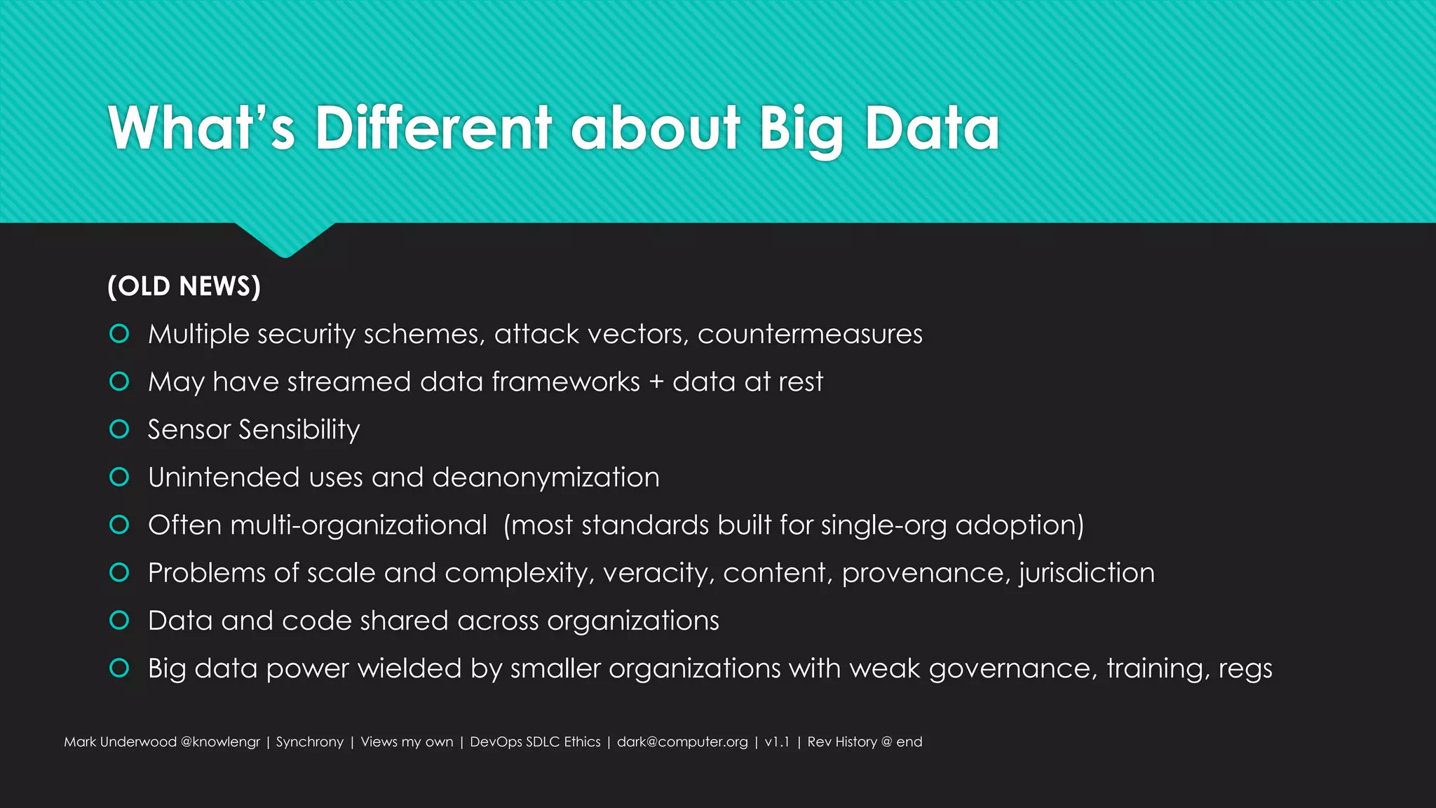 What’s Different about Big Data
(OLD NEWS)
 Multiple security schemes, attack vectors, countermeasures
 May have streamed data frameworks + data at rest
 Sensor Sensibility
 Unintended uses and deanonymization
 Often multi-organizational (most standards built for single-org adoption)
 Problems of scale and complexity, veracity, content, provenance, jurisdiction
 Data and code shared across organizations
 Big data power wielded by smaller organizations with weak governance, training, regs
Mark Underwood @knowlengr | Synchrony | Views my own | DevOps SDLC Ethics | dark@computer.org | v1.1 | Rev History @ end
 