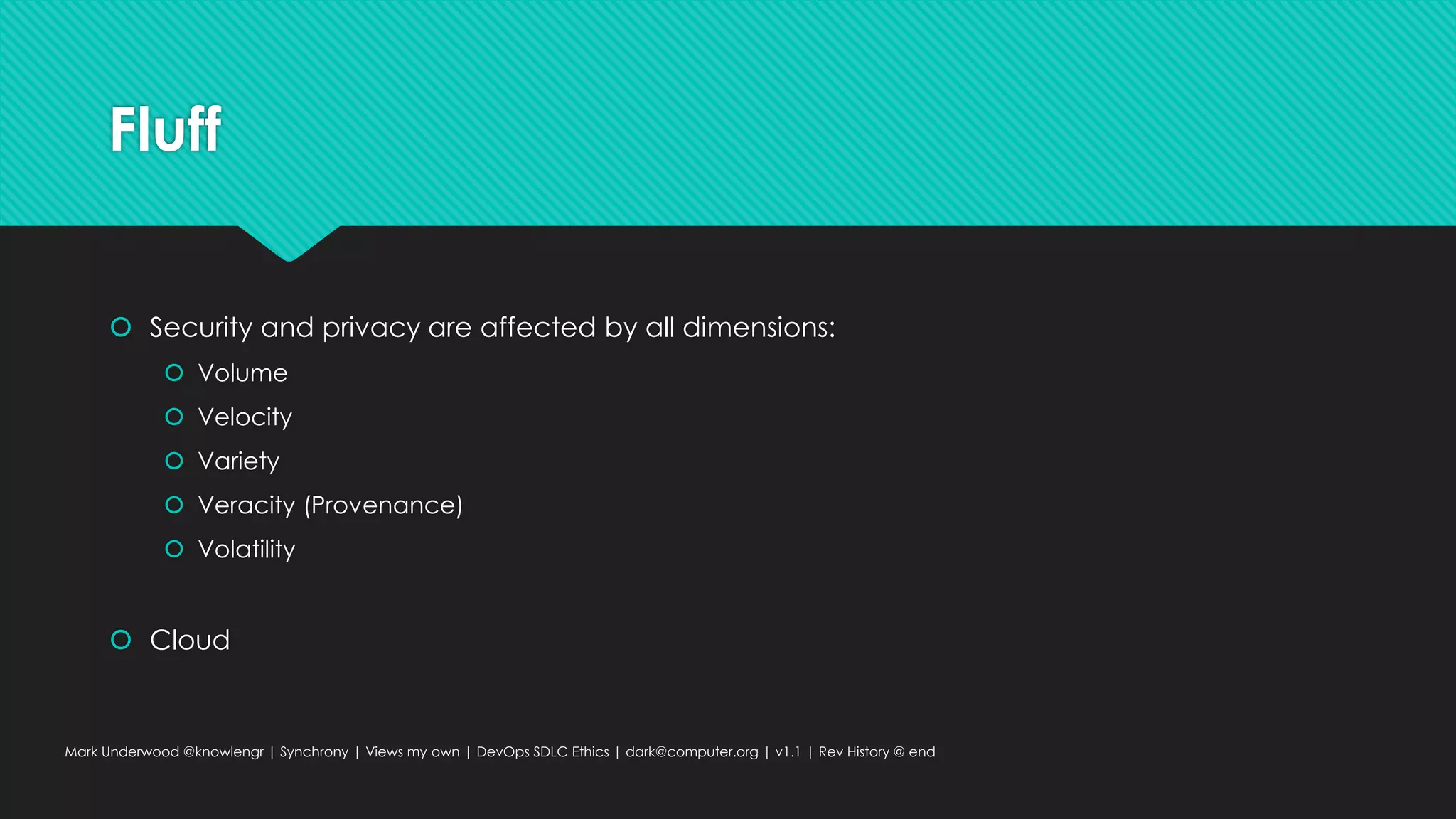 Fluff
 Security and privacy are affected by all dimensions:
 Volume
 Velocity
 Variety
 Veracity (Provenance)
 Volatility
 Cloud
Mark Underwood @knowlengr | Synchrony | Views my own | DevOps SDLC Ethics | dark@computer.org | v1.1 | Rev History @ end
 