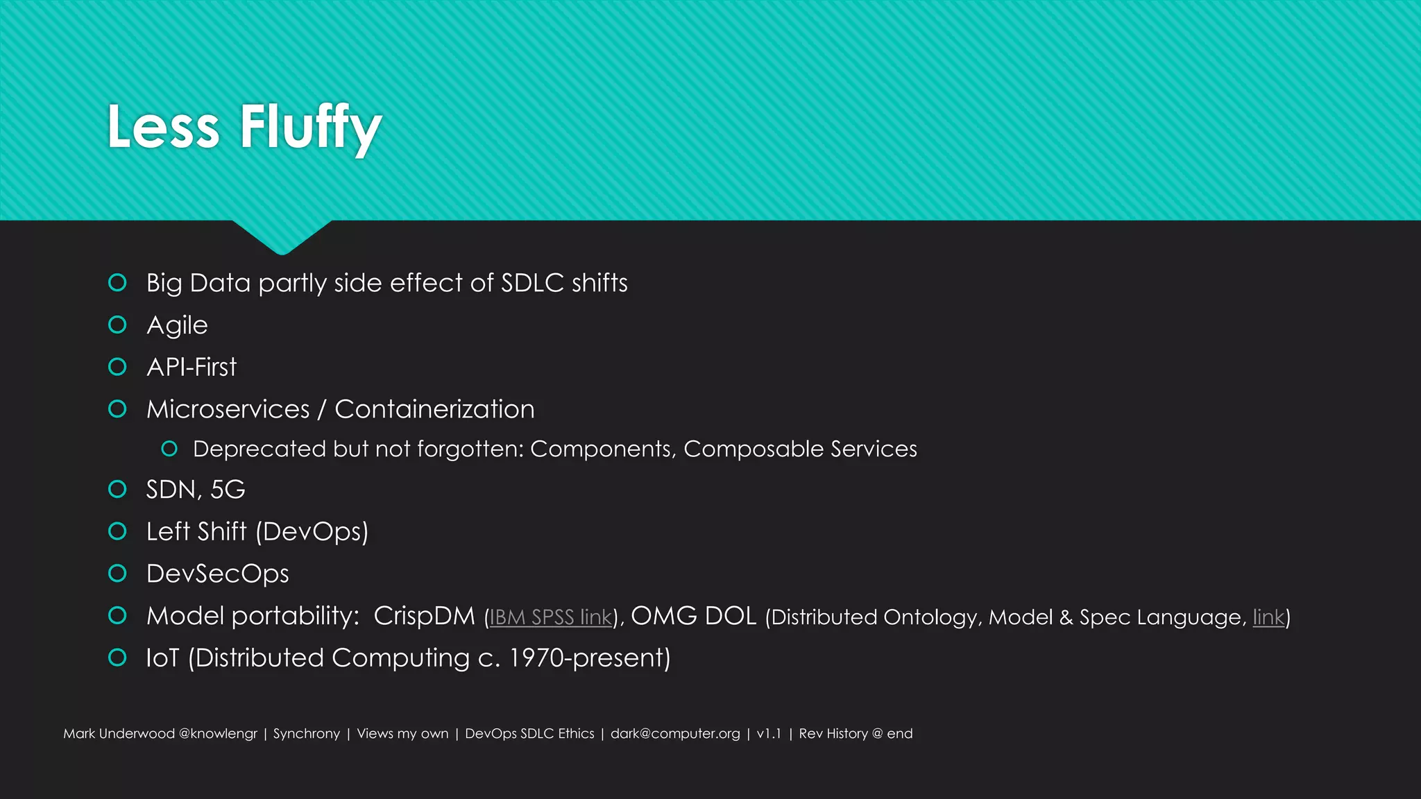 Less Fluffy
 Big Data partly side effect of SDLC shifts
 Agile
 API-First
 Microservices / Containerization
 Deprecated but not forgotten: Components, Composable Services
 SDN, 5G
 Left Shift (DevOps)
 DevSecOps
 Model portability: CrispDM (IBM SPSS link), OMG DOL (Distributed Ontology, Model & Spec Language, link)
 IoT (Distributed Computing c. 1970-present)
Mark Underwood @knowlengr | Synchrony | Views my own | DevOps SDLC Ethics | dark@computer.org | v1.1 | Rev History @ end
 