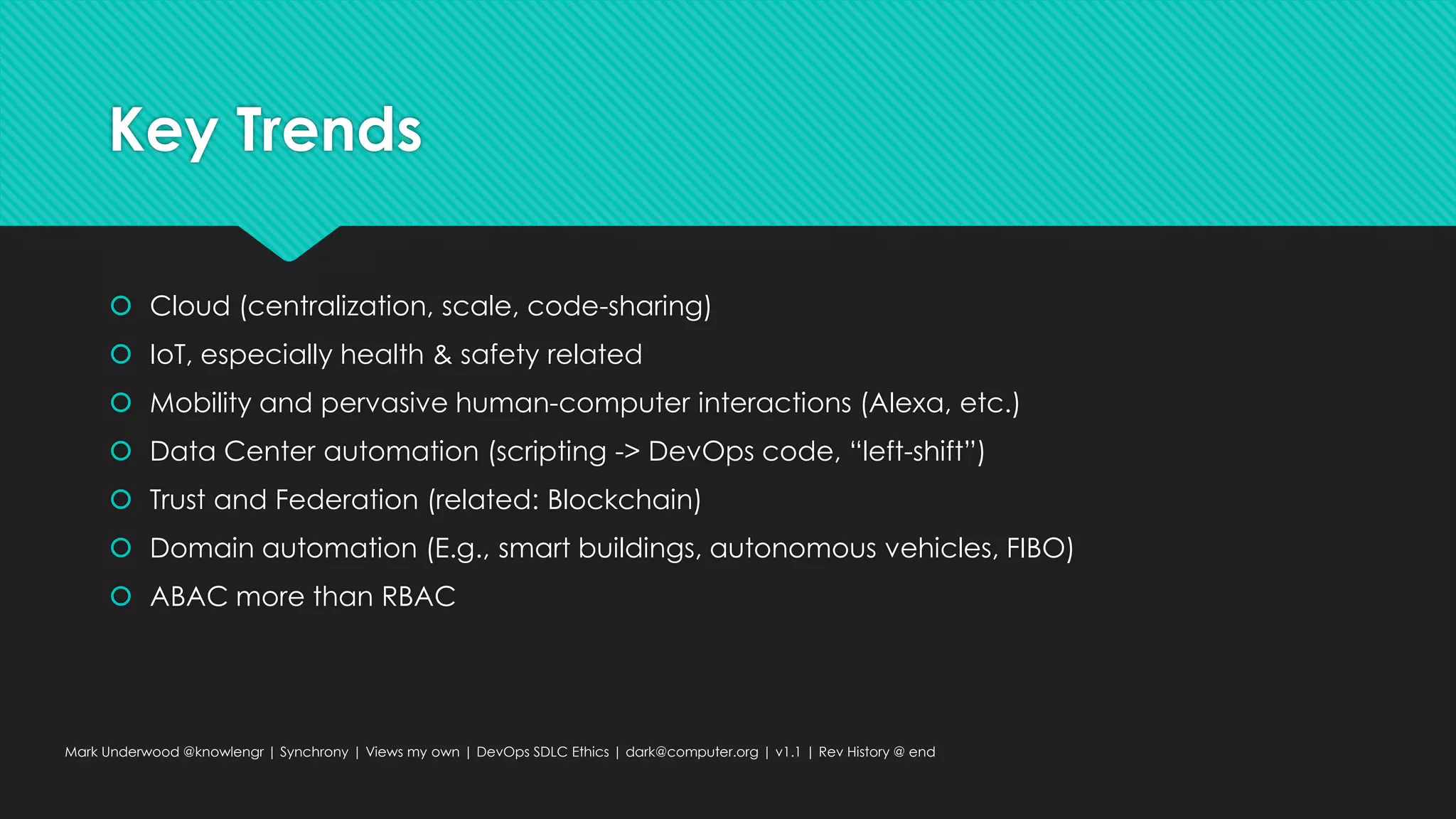 Key Trends
 Cloud (centralization, scale, code-sharing)
 IoT, especially health & safety related
 Mobility and pervasive human-computer interactions (Alexa, etc.)
 Data Center automation (scripting -> DevOps code, “left-shift”)
 Trust and Federation (related: Blockchain)
 Domain automation (E.g., smart buildings, autonomous vehicles, FIBO)
 ABAC more than RBAC
Mark Underwood @knowlengr | Synchrony | Views my own | DevOps SDLC Ethics | dark@computer.org | v1.1 | Rev History @ end
 