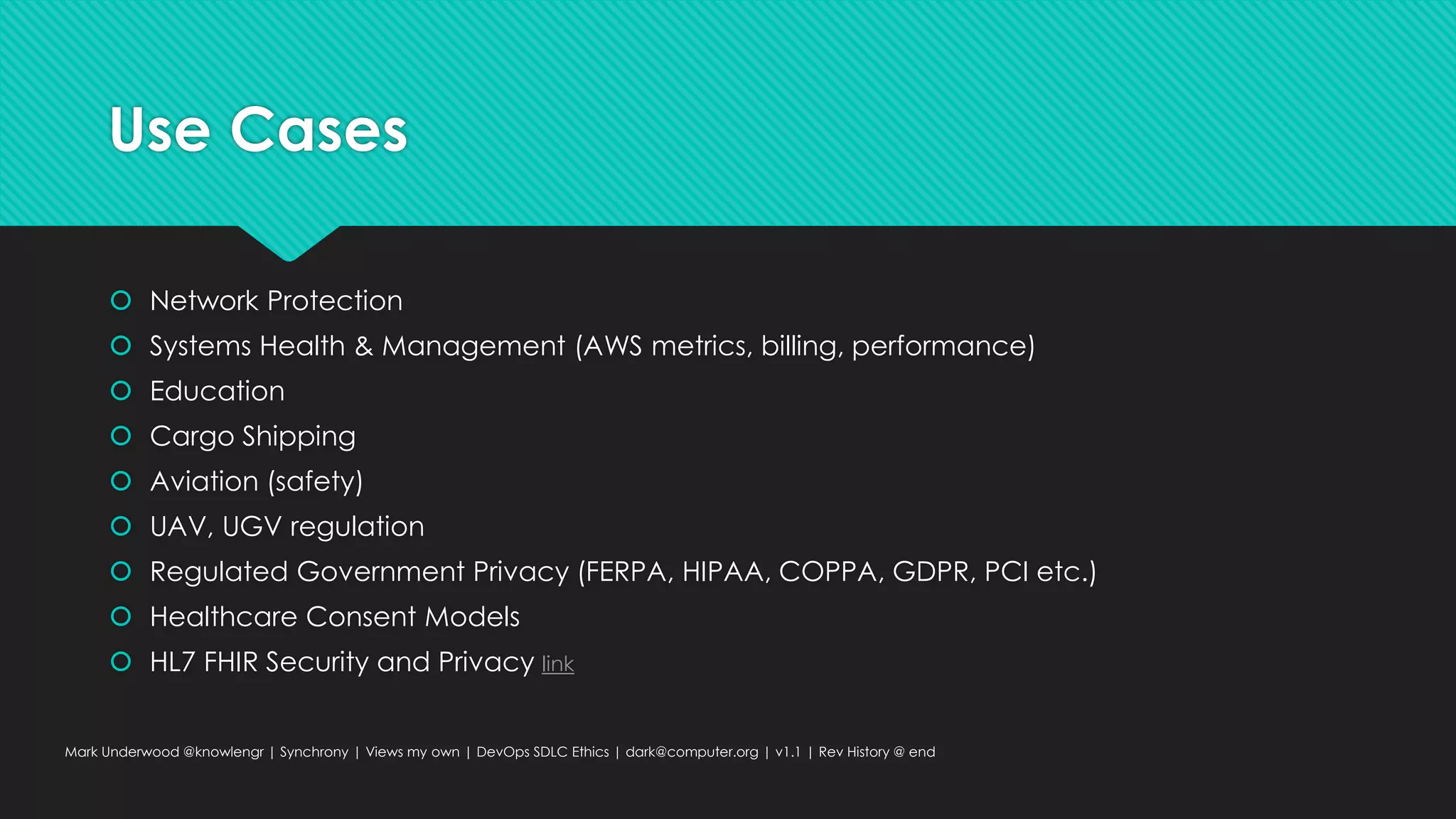 Use Cases
 Network Protection
 Systems Health & Management (AWS metrics, billing, performance)
 Education
 Cargo Shipping
 Aviation (safety)
 UAV, UGV regulation
 Regulated Government Privacy (FERPA, HIPAA, COPPA, GDPR, PCI etc.)
 Healthcare Consent Models
 HL7 FHIR Security and Privacy link
Mark Underwood @knowlengr | Synchrony | Views my own | DevOps SDLC Ethics | dark@computer.org | v1.1 | Rev History @ end
 