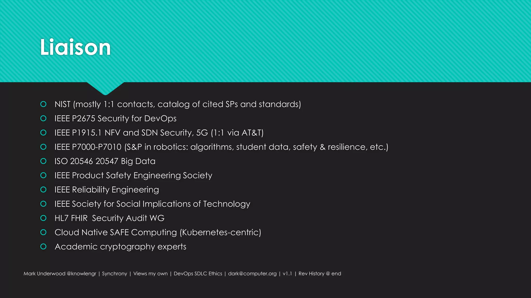 Liaison
 NIST (mostly 1:1 contacts, catalog of cited SPs and standards)
 IEEE P2675 Security for DevOps
 IEEE P1915.1 NFV and SDN Security, 5G (1:1 via AT&T)
 IEEE P7000-P7010 (S&P in robotics: algorithms, student data, safety & resilience, etc.)
 ISO 20546 20547 Big Data
 IEEE Product Safety Engineering Society
 IEEE Reliability Engineering
 IEEE Society for Social Implications of Technology
 HL7 FHIR Security Audit WG
 Cloud Native SAFE Computing (Kubernetes-centric)
 Academic cryptography experts
Mark Underwood @knowlengr | Synchrony | Views my own | DevOps SDLC Ethics | dark@computer.org | v1.1 | Rev History @ end
 