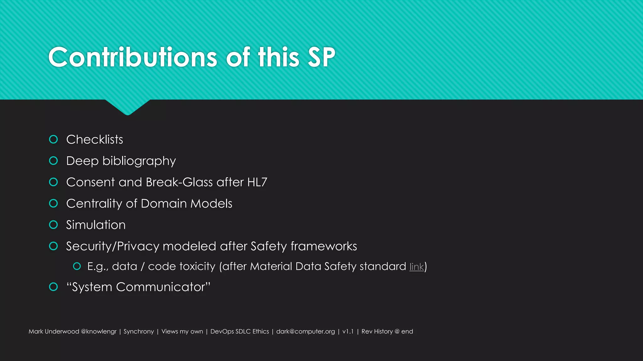 Contributions of this SP
 Checklists
 Deep bibliography
 Consent and Break-Glass after HL7
 Centrality of Domain Models
 Simulation
 Security/Privacy modeled after Safety frameworks
 E.g., data / code toxicity (after Material Data Safety standard link)
 “System Communicator”
Mark Underwood @knowlengr | Synchrony | Views my own | DevOps SDLC Ethics | dark@computer.org | v1.1 | Rev History @ end
 