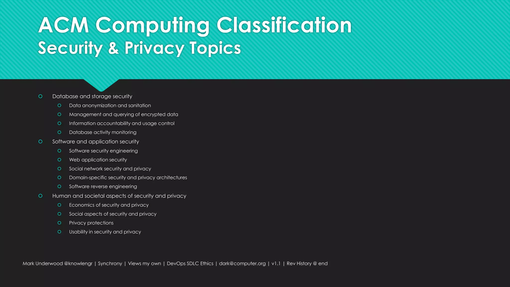 ACM Computing Classification
Security & Privacy Topics
 Database and storage security
 Data anonymization and sanitation
 Management and querying of encrypted data
 Information accountability and usage control
 Database activity monitoring
 Software and application security
 Software security engineering
 Web application security
 Social network security and privacy
 Domain-specific security and privacy architectures
 Software reverse engineering
 Human and societal aspects of security and privacy
 Economics of security and privacy
 Social aspects of security and privacy
 Privacy protections
 Usability in security and privacy
Mark Underwood @knowlengr | Synchrony | Views my own | DevOps SDLC Ethics | dark@computer.org | v1.1 | Rev History @ end
 