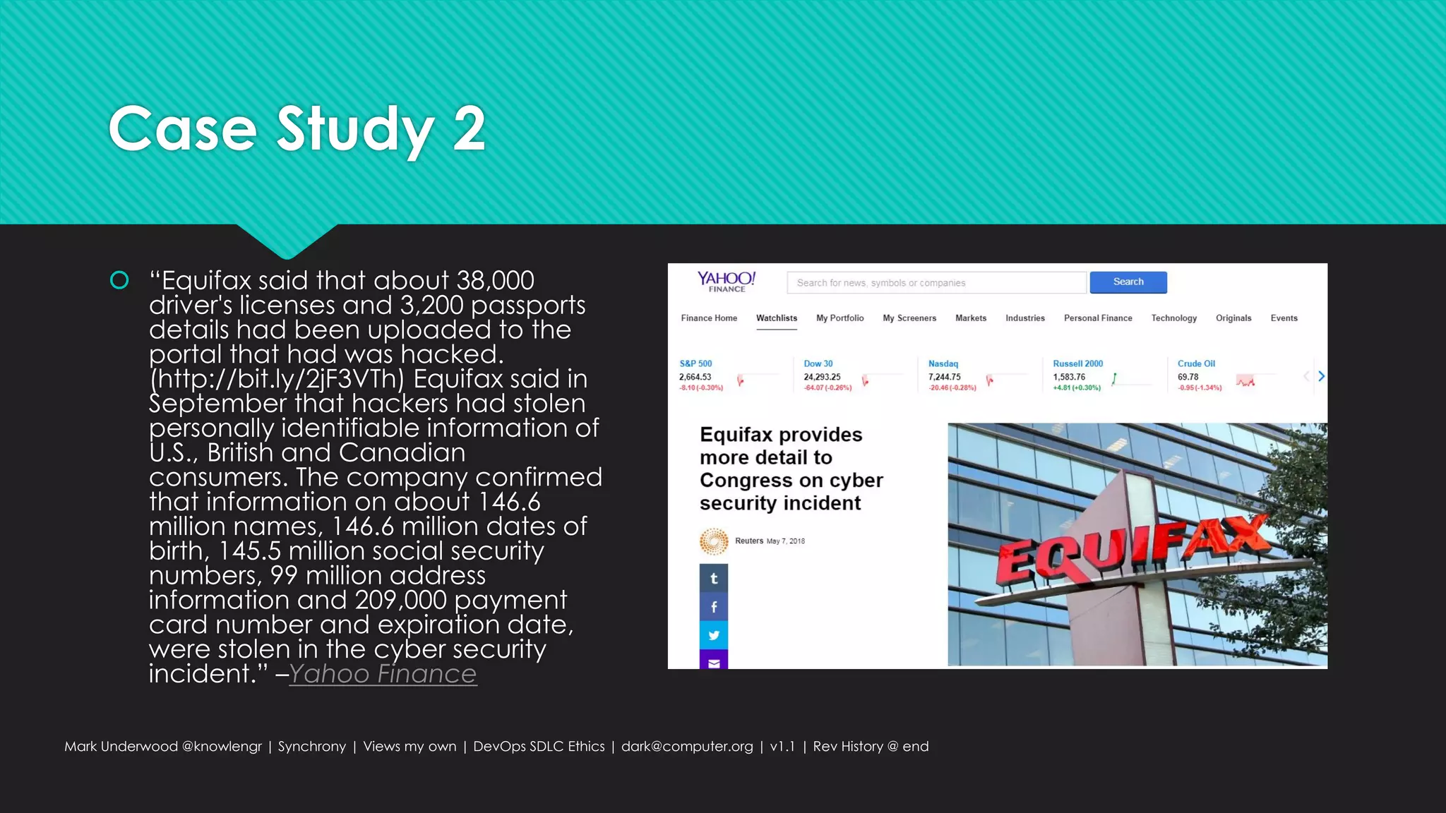 Case Study 2
 “Equifax said that about 38,000
driver's licenses and 3,200 passports
details had been uploaded to the
portal that had was hacked.
(http://bit.ly/2jF3VTh) Equifax said in
September that hackers had stolen
personally identifiable information of
U.S., British and Canadian
consumers. The company confirmed
that information on about 146.6
million names, 146.6 million dates of
birth, 145.5 million social security
numbers, 99 million address
information and 209,000 payment
card number and expiration date,
were stolen in the cyber security
incident.” –Yahoo Finance
Mark Underwood @knowlengr | Synchrony | Views my own | DevOps SDLC Ethics | dark@computer.org | v1.1 | Rev History @ end
 
