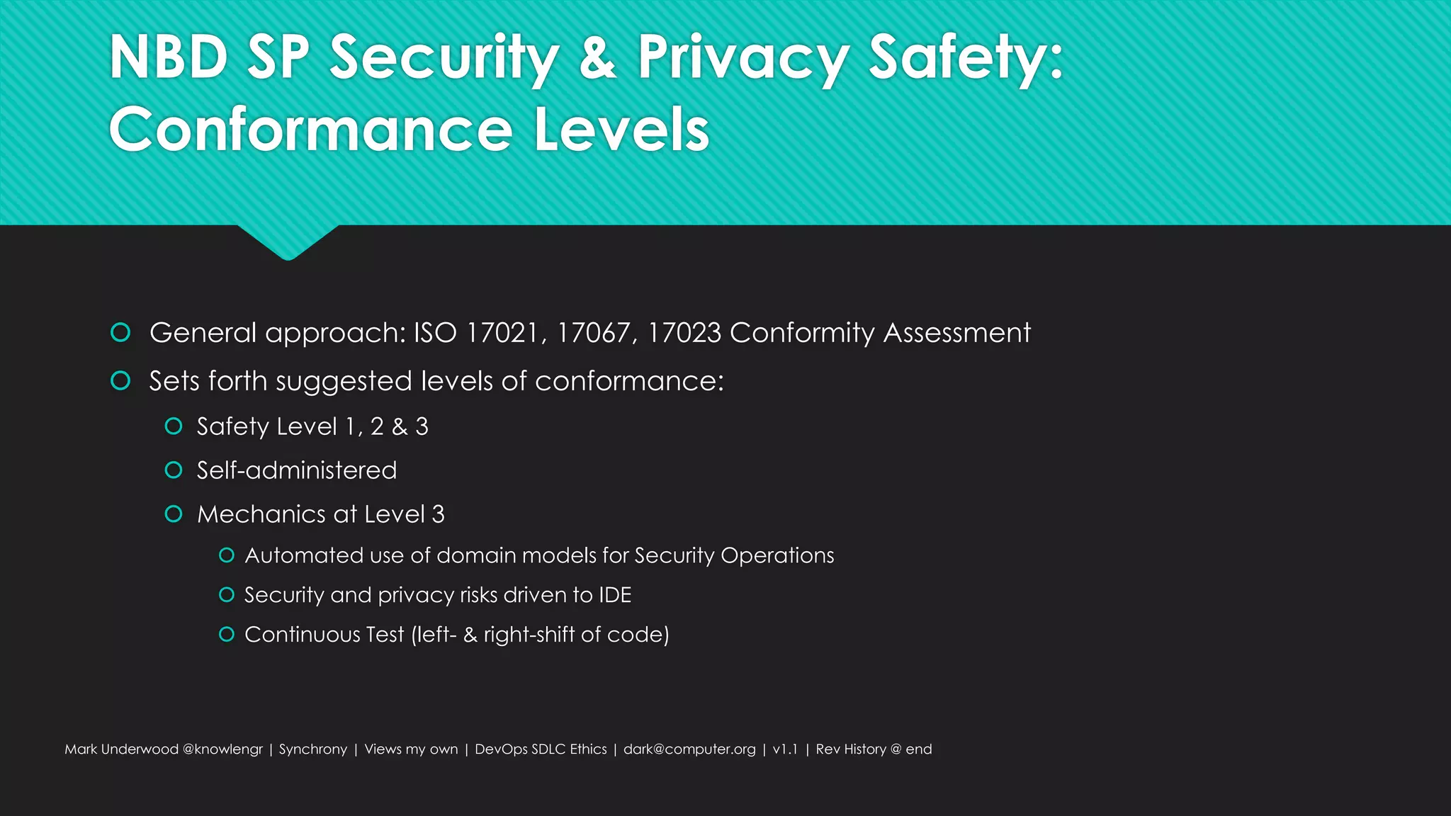 NBD SP Security & Privacy Safety:
Conformance Levels
 General approach: ISO 17021, 17067, 17023 Conformity Assessment
 Sets forth suggested levels of conformance:
 Safety Level 1, 2 & 3
 Self-administered
 Mechanics at Level 3
 Automated use of domain models for Security Operations
 Security and privacy risks driven to IDE
 Continuous Test (left- & right-shift of code)
Mark Underwood @knowlengr | Synchrony | Views my own | DevOps SDLC Ethics | dark@computer.org | v1.1 | Rev History @ end
 