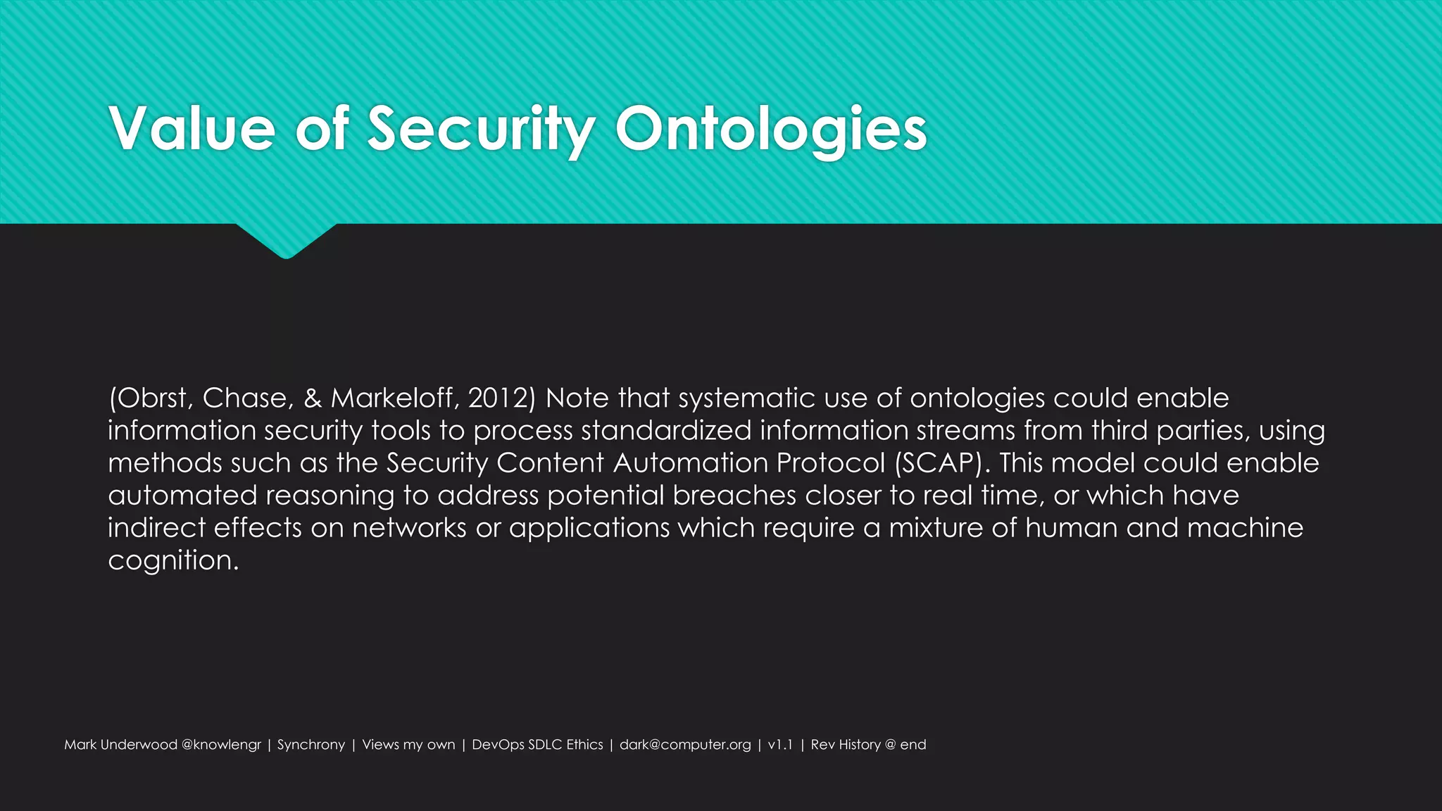 Value of Security Ontologies
(Obrst, Chase, & Markeloff, 2012) Note that systematic use of ontologies could enable
information security tools to process standardized information streams from third parties, using
methods such as the Security Content Automation Protocol (SCAP). This model could enable
automated reasoning to address potential breaches closer to real time, or which have
indirect effects on networks or applications which require a mixture of human and machine
cognition.
Mark Underwood @knowlengr | Synchrony | Views my own | DevOps SDLC Ethics | dark@computer.org | v1.1 | Rev History @ end
 