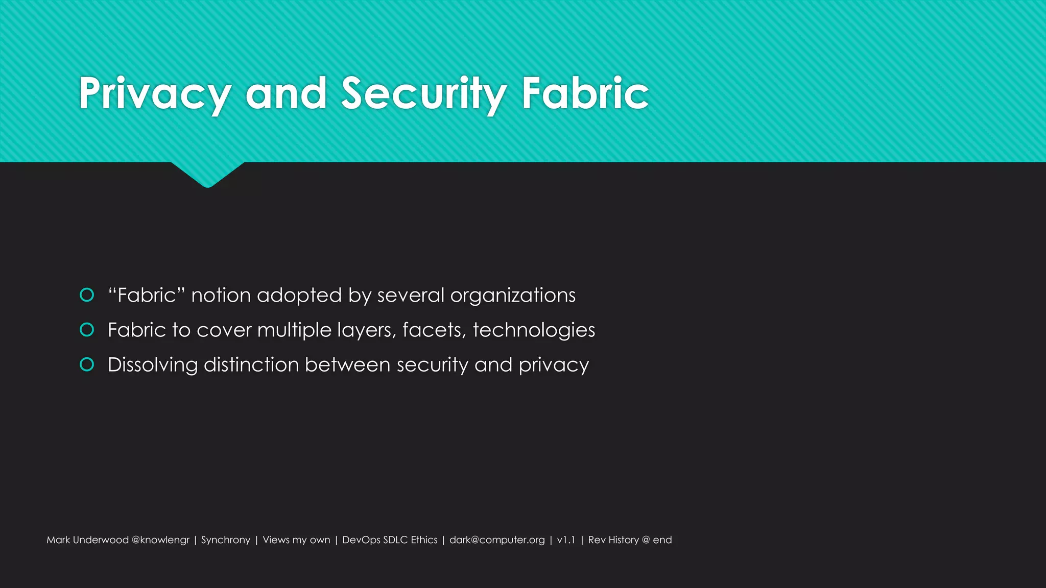 Privacy and Security Fabric
 “Fabric” notion adopted by several organizations
 Fabric to cover multiple layers, facets, technologies
 Dissolving distinction between security and privacy
Mark Underwood @knowlengr | Synchrony | Views my own | DevOps SDLC Ethics | dark@computer.org | v1.1 | Rev History @ end
 