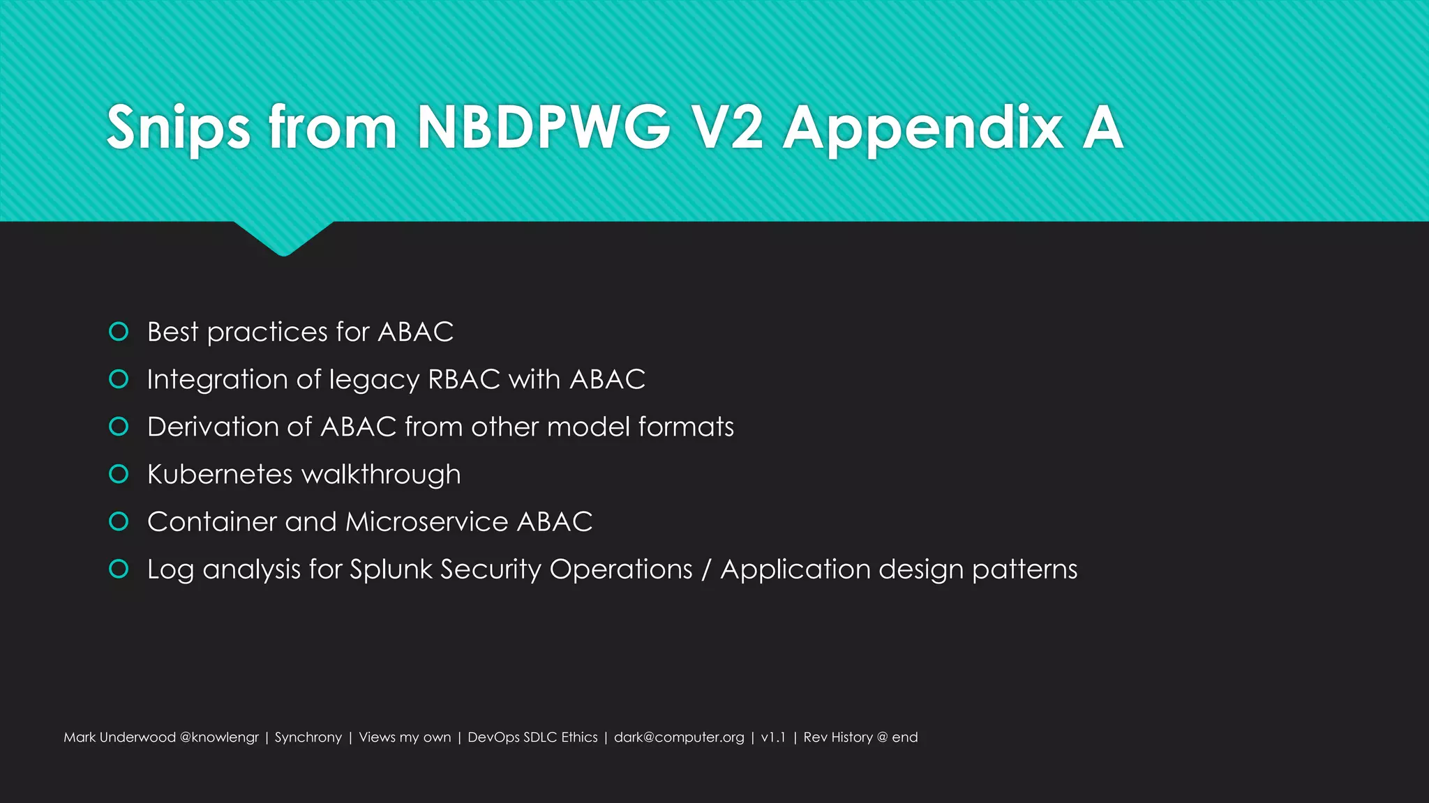 Snips from NBDPWG V2 Appendix A
 Best practices for ABAC
 Integration of legacy RBAC with ABAC
 Derivation of ABAC from other model formats
 Kubernetes walkthrough
 Container and Microservice ABAC
 Log analysis for Splunk Security Operations / Application design patterns
Mark Underwood @knowlengr | Synchrony | Views my own | DevOps SDLC Ethics | dark@computer.org | v1.1 | Rev History @ end
 