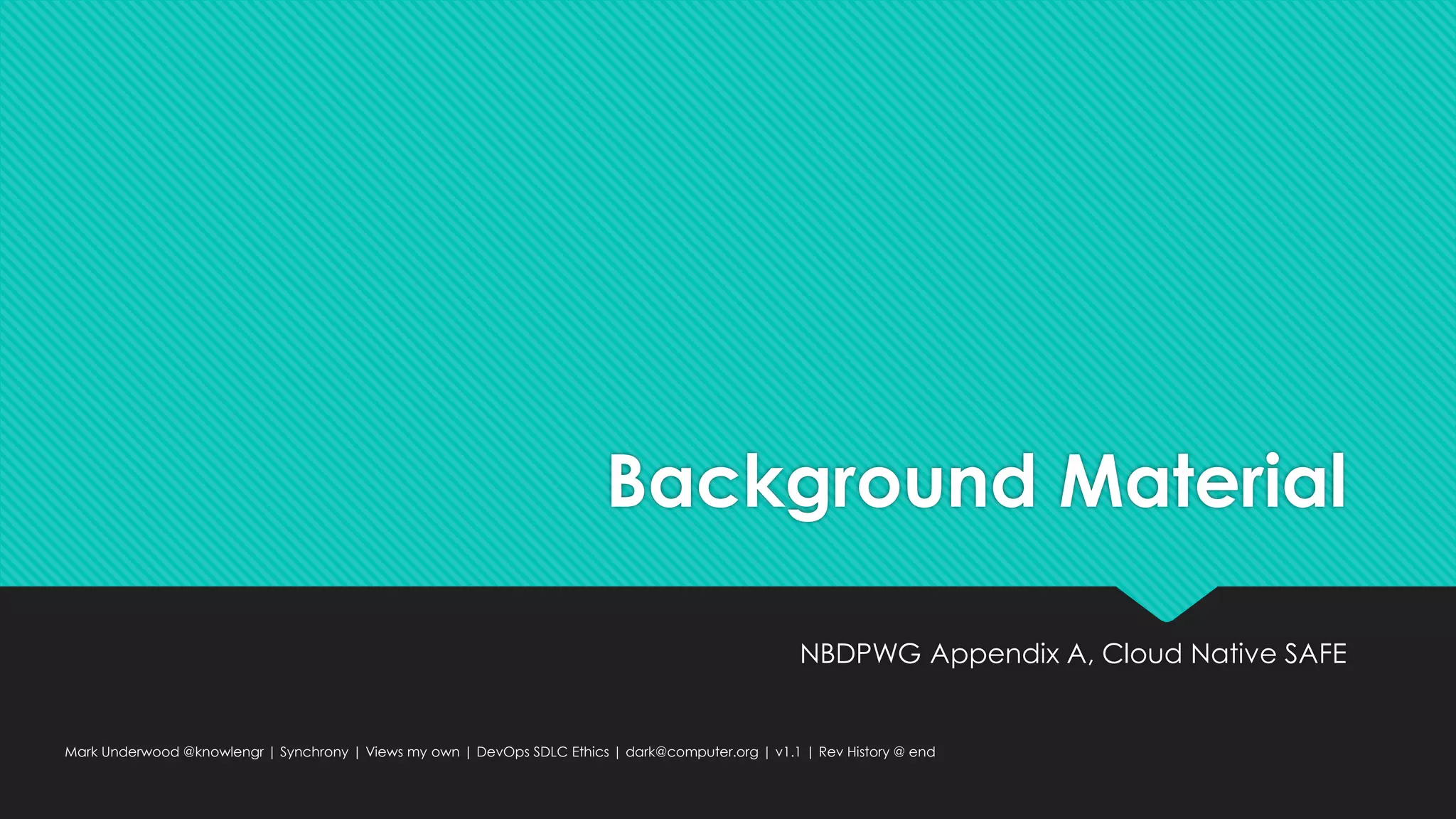 Background Material
NBDPWG Appendix A, Cloud Native SAFE
Mark Underwood @knowlengr | Synchrony | Views my own | DevOps SDLC Ethics | dark@computer.org | v1.1 | Rev History @ end
 