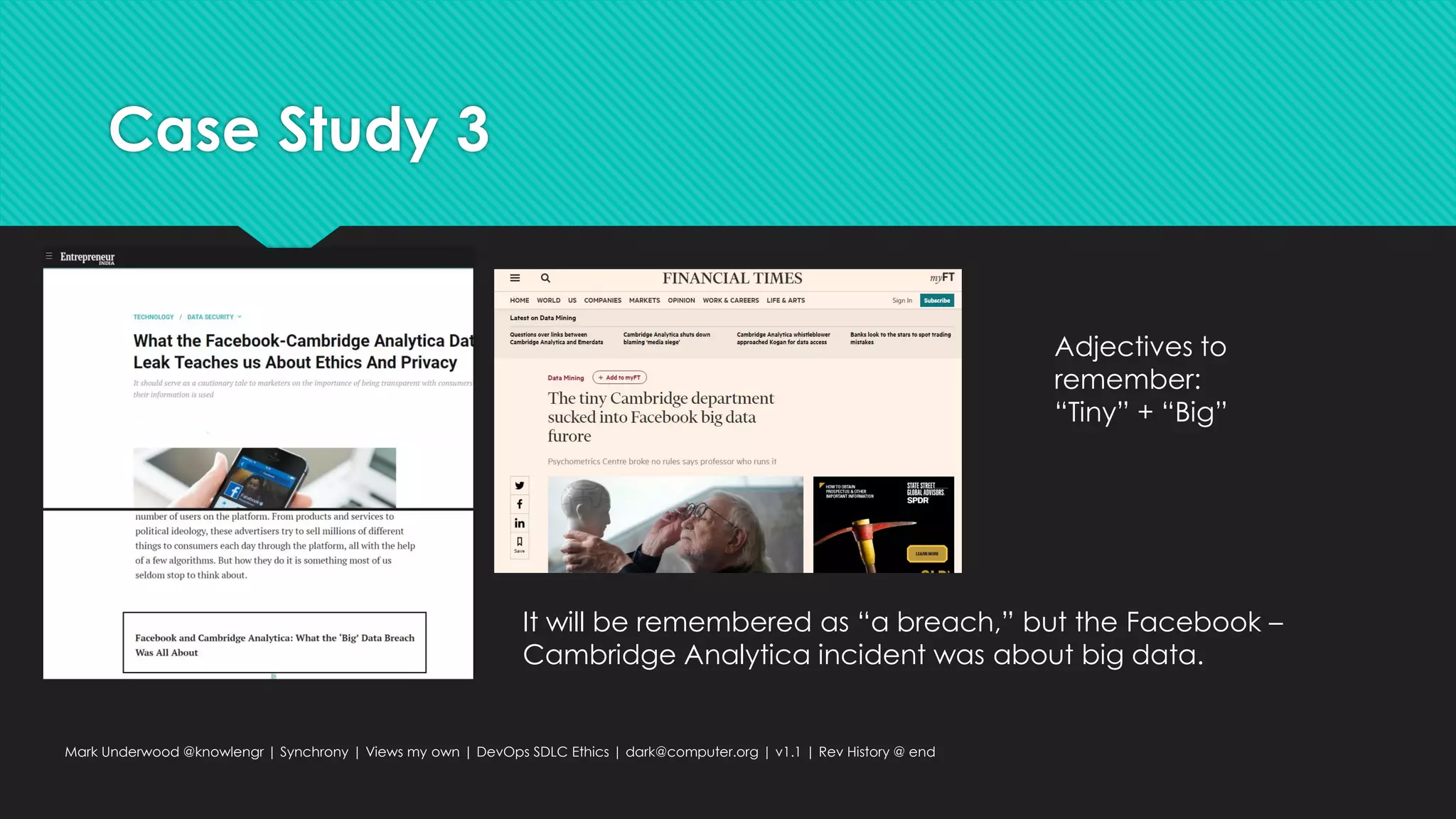 Case Study 3
Mark Underwood @knowlengr | Synchrony | Views my own | DevOps SDLC Ethics | dark@computer.org | v1.1 | Rev History @ end
It will be remembered as “a breach,” but the Facebook –
Cambridge Analytica incident was about big data.
Adjectives to
remember:
“Tiny” + “Big”
 