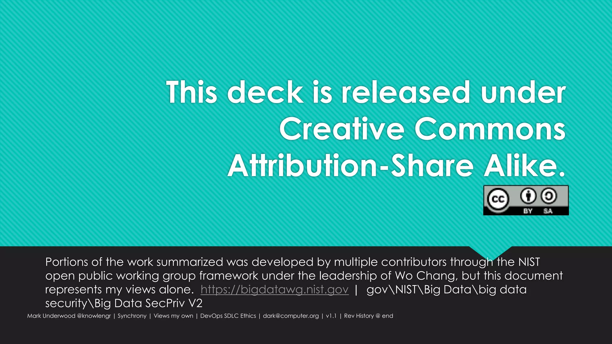 This deck is released under
Creative Commons
Attribution-Share Alike.
Portions of the work summarized was developed by multiple contributors through the NIST
open public working group framework under the leadership of Wo Chang, but this document
represents my views alone. https://bigdatawg.nist.gov | govNISTBig Databig data
securityBig Data SecPriv V2
Mark Underwood @knowlengr | Synchrony | Views my own | DevOps SDLC Ethics | dark@computer.org | v1.1 | Rev History @ end
 