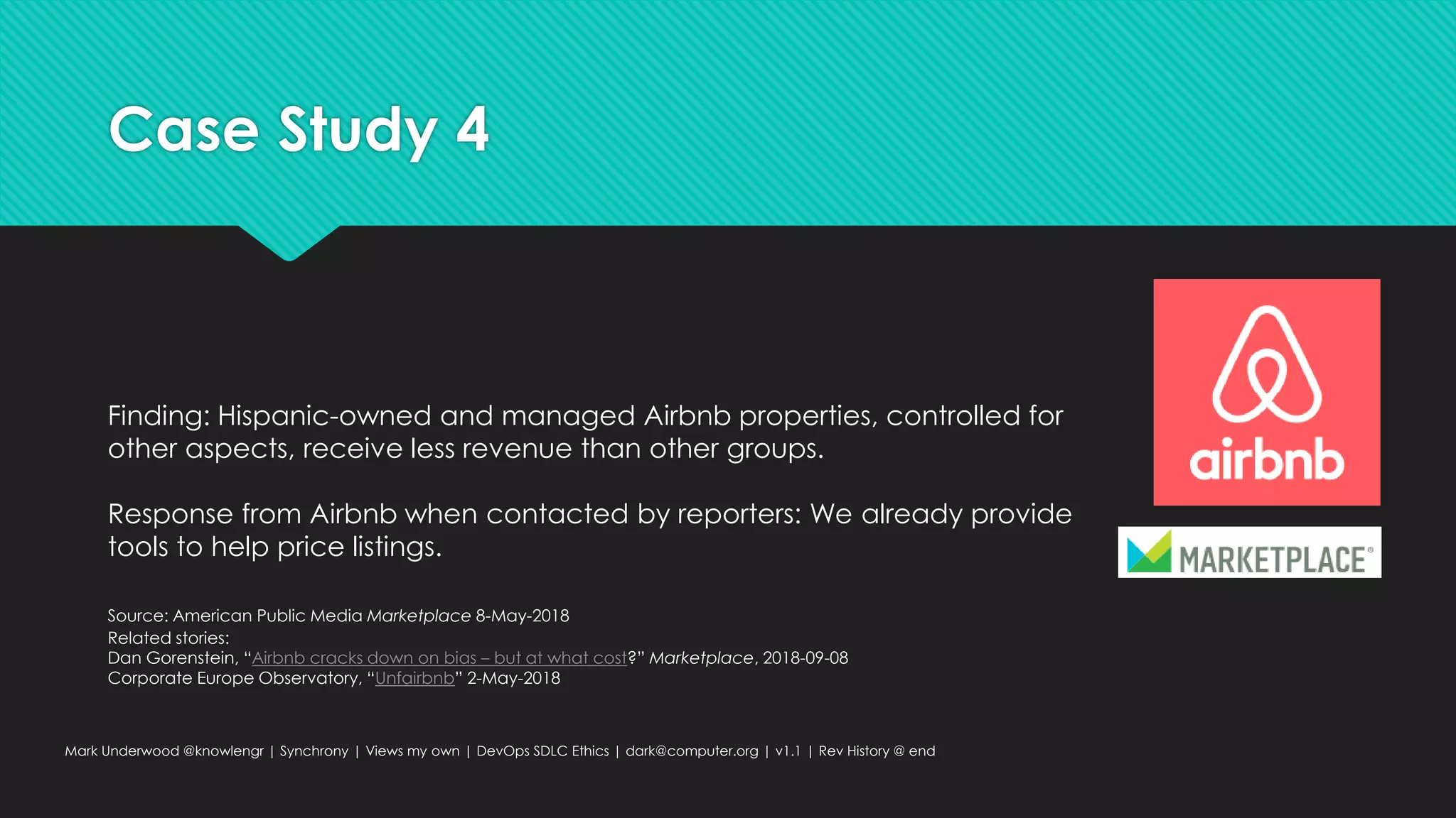 Case Study 4
Mark Underwood @knowlengr | Synchrony | Views my own | DevOps SDLC Ethics | dark@computer.org | v1.1 | Rev History @ end
Finding: Hispanic-owned and managed Airbnb properties, controlled for
other aspects, receive less revenue than other groups.
Response from Airbnb when contacted by reporters: We already provide
tools to help price listings.
Source: American Public Media Marketplace 8-May-2018
Related stories:
Dan Gorenstein, “Airbnb cracks down on bias – but at what cost?” Marketplace, 2018-09-08
Corporate Europe Observatory, “Unfairbnb” 2-May-2018
 