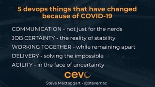5 devops things that have changed
because of COVID-19
Steve Mactaggart - @stevemac
COMMUNICATION - not just for the nerds
JOB CERTAINTY - the reality of stability
WORKING TOGETHER - while remaining apart
DELIVERY - solving the impossible
AGILITY - in the face of uncertainty
 