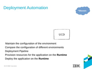 Deployment Automation
Maintain the configuration of the environment
Compare the configuration of different environments
Deployment Pipeline
Provision resources for the application on the Runtime
Deploy the application on the Runtime
UCD
*Bluemix
 