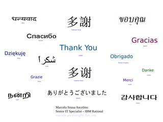 Thank You
Merci
Grazie
Gracias
Obrigado
Danke
Japanese
English
French
Russian
German
Italian
Spanish
Brazilian Portuguese
Arabic
Traditional Chinese
Simplified Chinese
Hindi
Tamil
Thai
Korean
Dziękuję
Polish
Marcelo Sousa Ancelmo
Senior IT Specialist – IBM Rational
marcelo.ancelmo@br.ibm.com
 