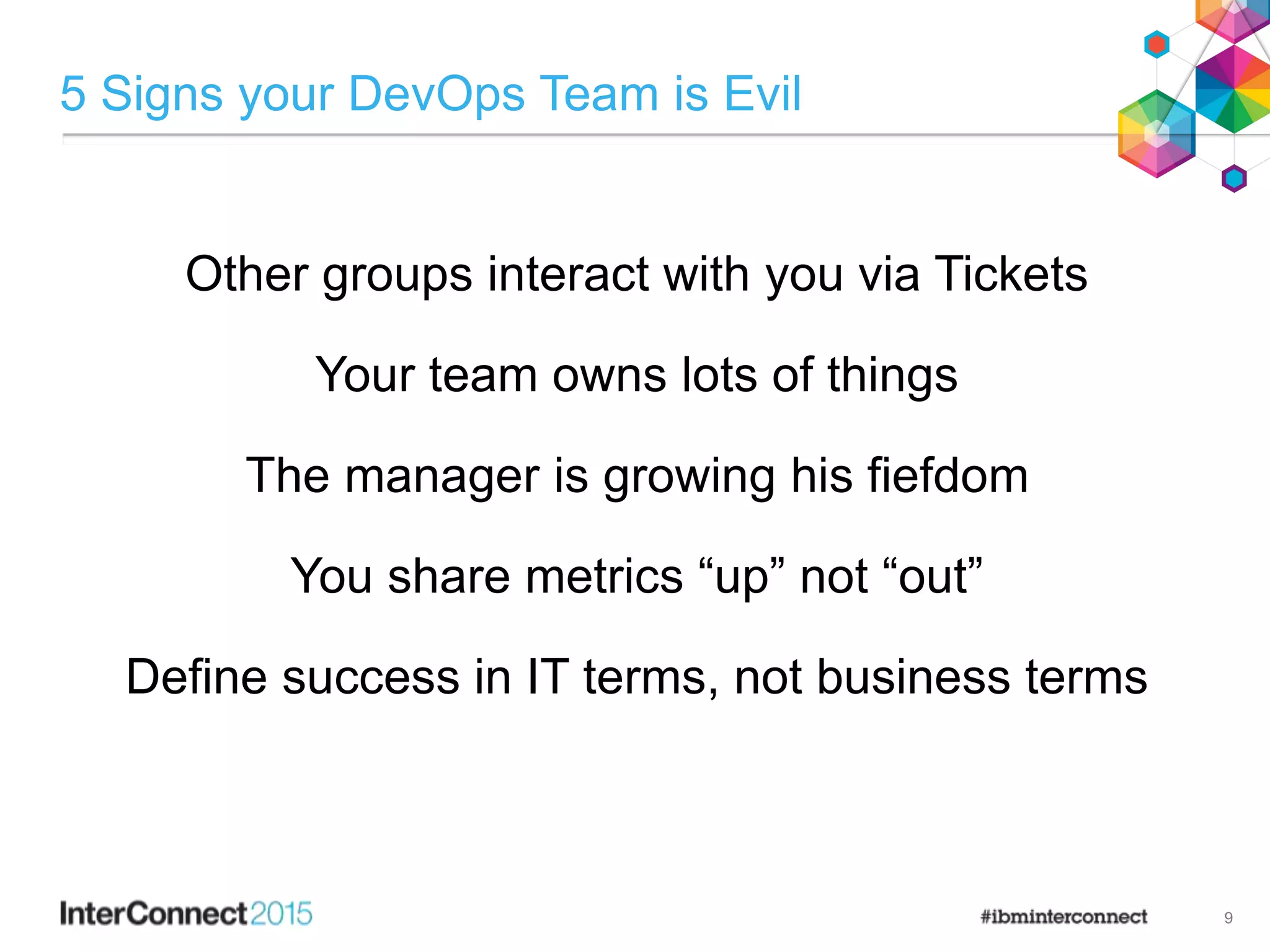 5 Signs your DevOps Team is Evil
Other groups interact with you via Tickets
Your team owns lots of things
The manager is growing his fiefdom
You share metrics “up” not “out”
Define success in IT terms, not business terms
9
 