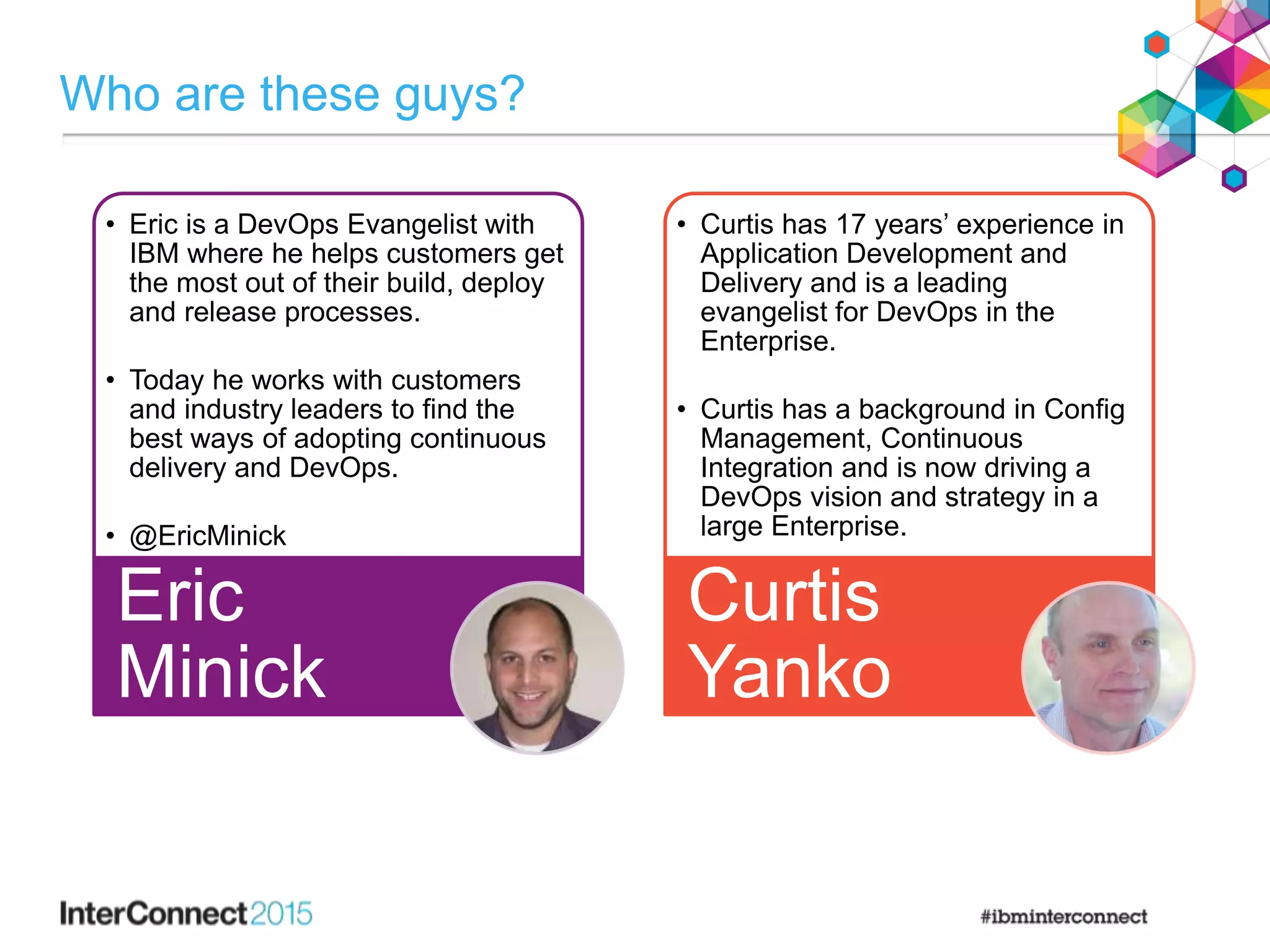 Who are these guys?
• Eric is a DevOps Evangelist with
IBM where he helps customers get
the most out of their build, deploy
and release processes.
• Today he works with customers
and industry leaders to find the
best ways of adopting continuous
delivery and DevOps.
• @EricMinick
Eric
Minick
• Curtis has 17 years’ experience in
Application Development and
Delivery and is a leading
evangelist for DevOps in the
Enterprise.
• Curtis has a background in Config
Management, Continuous
Integration and is now driving a
DevOps vision and strategy in a
large Enterprise.
Curtis
Yanko
 