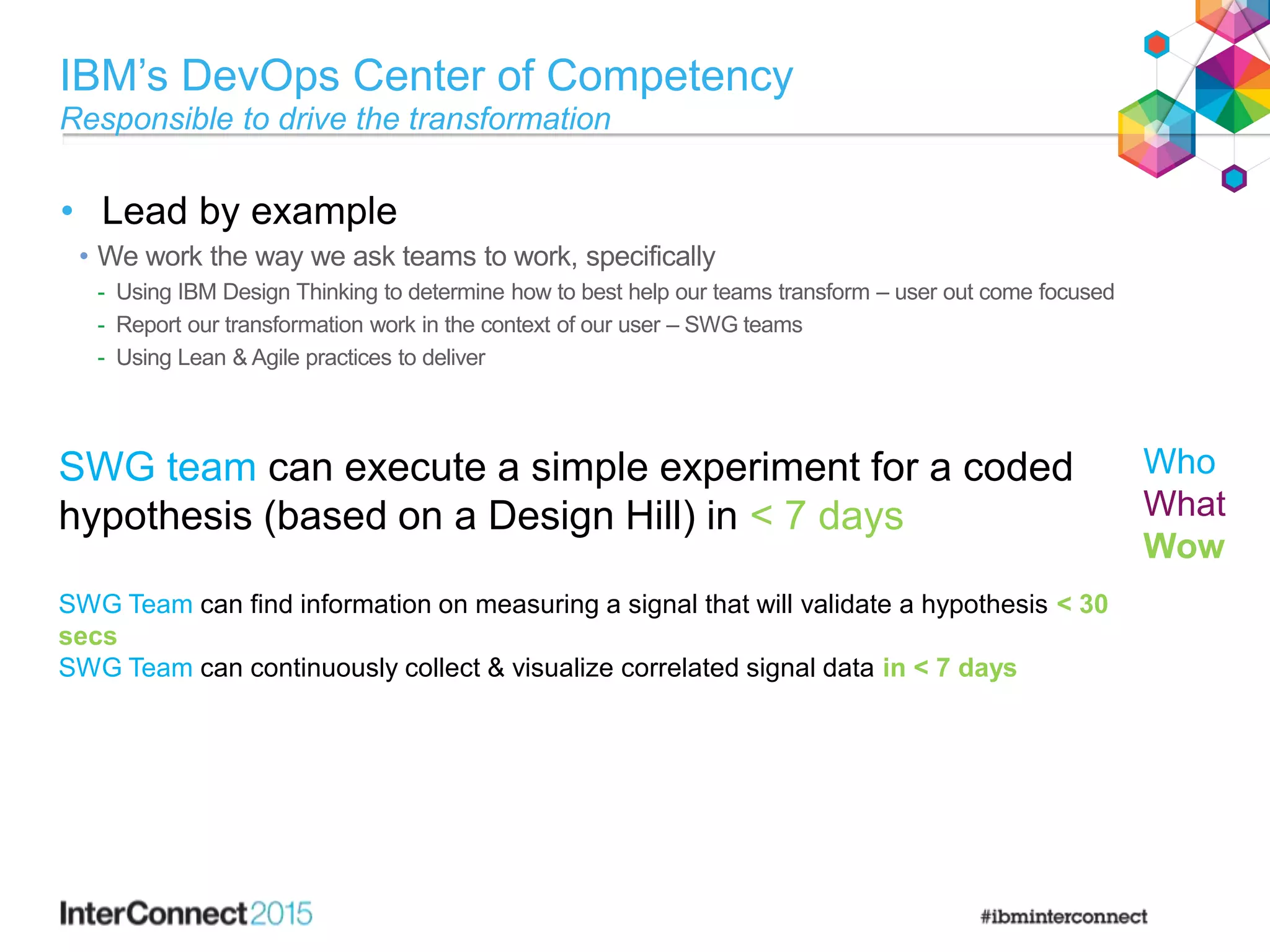 IBM’s DevOps Center of Competency
Responsible to drive the transformation
• Lead by example
• We work the way we ask teams to work, specifically
- Using IBM Design Thinking to determine how to best help our teams transform – user out come focused
- Report our transformation work in the context of our user – SWG teams
- Using Lean & Agile practices to deliver
SWG team can execute a simple experiment for a coded
hypothesis (based on a Design Hill) in < 7 days
SWG Team can find information on measuring a signal that will validate a hypothesis < 30
secs
SWG Team can continuously collect & visualize correlated signal data in < 7 days
Who
What
Wow
 