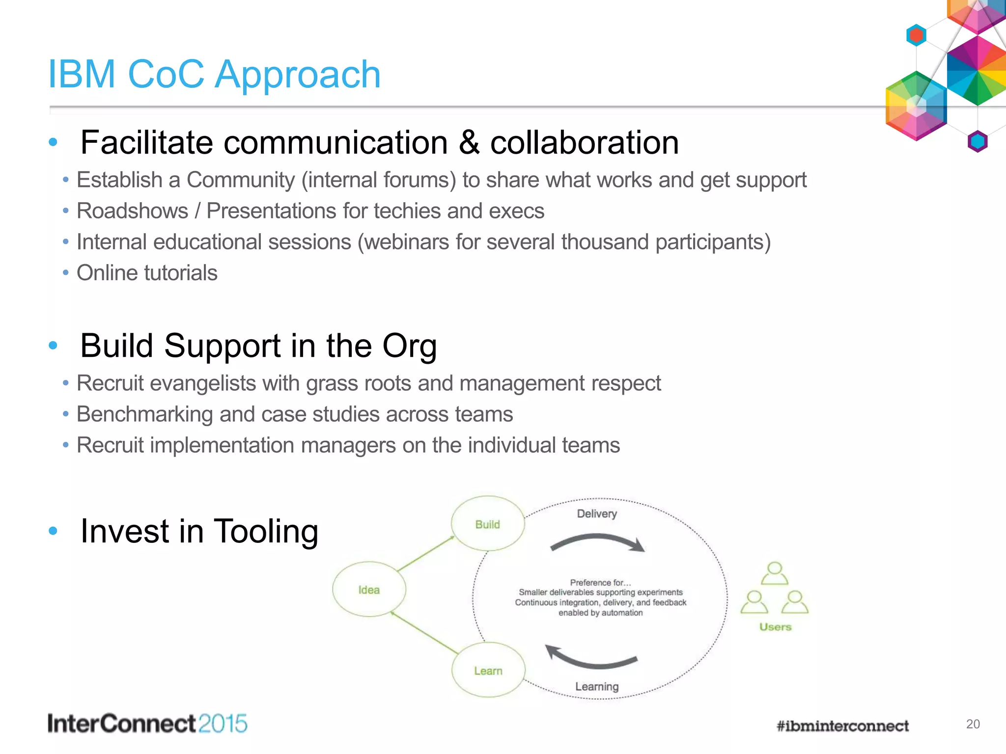 IBM CoC Approach
• Facilitate communication & collaboration
• Establish a Community (internal forums) to share what works and get support
• Roadshows / Presentations for techies and execs
• Internal educational sessions (webinars for several thousand participants)
• Online tutorials
• Build Support in the Org
• Recruit evangelists with grass roots and management respect
• Benchmarking and case studies across teams
• Recruit implementation managers on the individual teams
• Invest in Tooling
20
 