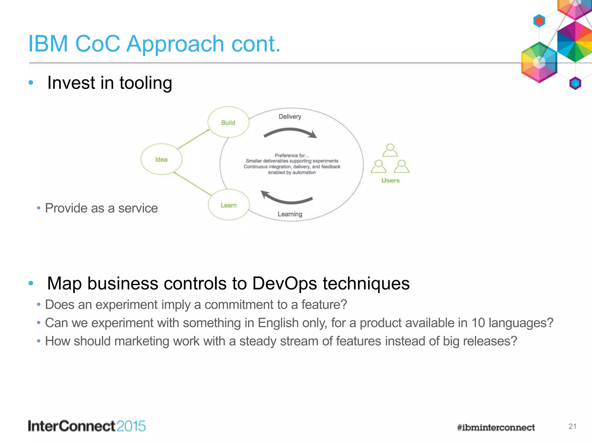 IBM CoC Approach cont.
• Invest in tooling
• Provide as a service
• Map business controls to DevOps techniques
• Does an experiment imply a commitment to a feature?
• Can we experiment with something in English only, for a product available in 10 languages?
• How should marketing work with a steady stream of features instead of big releases?
21
 