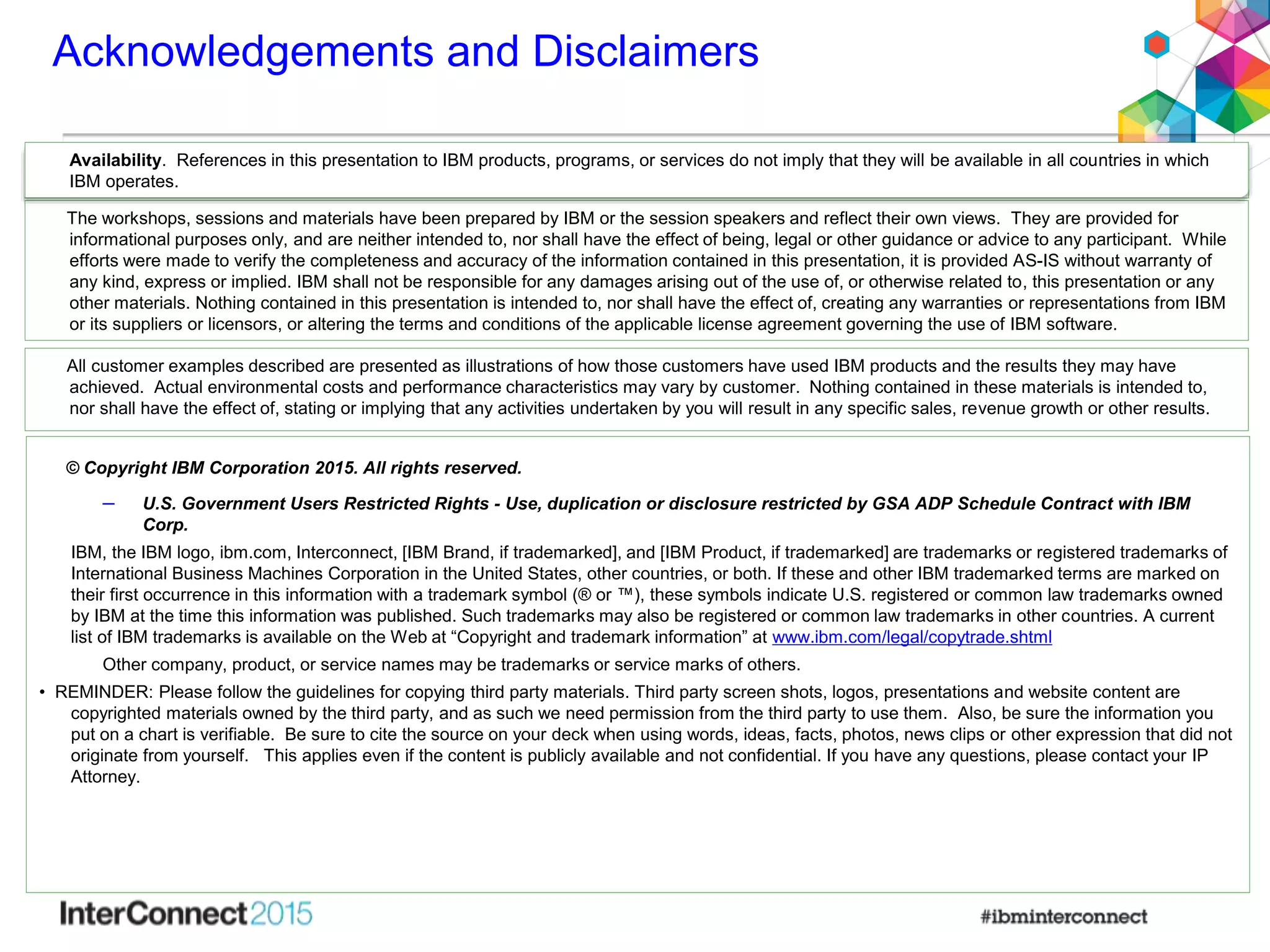 Acknowledgements and Disclaimers
© Copyright IBM Corporation 2015. All rights reserved.
– U.S. Government Users Restricted Rights - Use, duplication or disclosure restricted by GSA ADP Schedule Contract with IBM
Corp.
IBM, the IBM logo, ibm.com, Interconnect, [IBM Brand, if trademarked], and [IBM Product, if trademarked] are trademarks or registered trademarks of
International Business Machines Corporation in the United States, other countries, or both. If these and other IBM trademarked terms are marked on
their first occurrence in this information with a trademark symbol (® or ™), these symbols indicate U.S. registered or common law trademarks owned
by IBM at the time this information was published. Such trademarks may also be registered or common law trademarks in other countries. A current
list of IBM trademarks is available on the Web at “Copyright and trademark information” at www.ibm.com/legal/copytrade.shtml
Other company, product, or service names may be trademarks or service marks of others.
• REMINDER: Please follow the guidelines for copying third party materials. Third party screen shots, logos, presentations and website content are
copyrighted materials owned by the third party, and as such we need permission from the third party to use them. Also, be sure the information you
put on a chart is verifiable. Be sure to cite the source on your deck when using words, ideas, facts, photos, news clips or other expression that did not
originate from yourself. This applies even if the content is publicly available and not confidential. If you have any questions, please contact your IP
Attorney.
Availability. References in this presentation to IBM products, programs, or services do not imply that they will be available in all countries in which
IBM operates.
The workshops, sessions and materials have been prepared by IBM or the session speakers and reflect their own views. They are provided for
informational purposes only, and are neither intended to, nor shall have the effect of being, legal or other guidance or advice to any participant. While
efforts were made to verify the completeness and accuracy of the information contained in this presentation, it is provided AS-IS without warranty of
any kind, express or implied. IBM shall not be responsible for any damages arising out of the use of, or otherwise related to, this presentation or any
other materials. Nothing contained in this presentation is intended to, nor shall have the effect of, creating any warranties or representations from IBM
or its suppliers or licensors, or altering the terms and conditions of the applicable license agreement governing the use of IBM software.
All customer examples described are presented as illustrations of how those customers have used IBM products and the results they may have
achieved. Actual environmental costs and performance characteristics may vary by customer. Nothing contained in these materials is intended to,
nor shall have the effect of, stating or implying that any activities undertaken by you will result in any specific sales, revenue growth or other results.
 