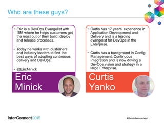 Who are these guys?
• Eric is a DevOps Evangelist with
IBM where he helps customers get
the most out of their build, deploy
and release processes.
• Today he works with customers
and industry leaders to find the
best ways of adopting continuous
delivery and DevOps.
• @EricMinick
Eric
Minick
• Curtis has 17 years’ experience in
Application Development and
Delivery and is a leading
evangelist for DevOps in the
Enterprise.
• Curtis has a background in Config
Management, Continuous
Integration and is now driving a
DevOps vision and strategy in a
large Enterprise.
Curtis
Yanko
 