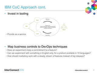 IBM CoC Approach cont.
• Invest in tooling
• Provide as a service
• Map business controls to DevOps techniques
• Does an experiment imply a commitment to a feature?
• Can we experiment with something in English only, for a product available in 10 languages?
• How should marketing work with a steady stream of features instead of big releases?
21
 