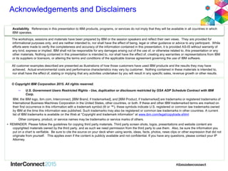 Acknowledgements and Disclaimers
© Copyright IBM Corporation 2015. All rights reserved.
– U.S. Government Users Restricted Rights - Use, duplication or disclosure restricted by GSA ADP Schedule Contract with IBM
Corp.
IBM, the IBM logo, ibm.com, Interconnect, [IBM Brand, if trademarked], and [IBM Product, if trademarked] are trademarks or registered trademarks of
International Business Machines Corporation in the United States, other countries, or both. If these and other IBM trademarked terms are marked on
their first occurrence in this information with a trademark symbol (® or ™), these symbols indicate U.S. registered or common law trademarks owned
by IBM at the time this information was published. Such trademarks may also be registered or common law trademarks in other countries. A current
list of IBM trademarks is available on the Web at “Copyright and trademark information” at www.ibm.com/legal/copytrade.shtml
Other company, product, or service names may be trademarks or service marks of others.
• REMINDER: Please follow the guidelines for copying third party materials. Third party screen shots, logos, presentations and website content are
copyrighted materials owned by the third party, and as such we need permission from the third party to use them. Also, be sure the information you
put on a chart is verifiable. Be sure to cite the source on your deck when using words, ideas, facts, photos, news clips or other expression that did not
originate from yourself. This applies even if the content is publicly available and not confidential. If you have any questions, please contact your IP
Attorney.
Availability. References in this presentation to IBM products, programs, or services do not imply that they will be available in all countries in which
IBM operates.
The workshops, sessions and materials have been prepared by IBM or the session speakers and reflect their own views. They are provided for
informational purposes only, and are neither intended to, nor shall have the effect of being, legal or other guidance or advice to any participant. While
efforts were made to verify the completeness and accuracy of the information contained in this presentation, it is provided AS-IS without warranty of
any kind, express or implied. IBM shall not be responsible for any damages arising out of the use of, or otherwise related to, this presentation or any
other materials. Nothing contained in this presentation is intended to, nor shall have the effect of, creating any warranties or representations from IBM
or its suppliers or licensors, or altering the terms and conditions of the applicable license agreement governing the use of IBM software.
All customer examples described are presented as illustrations of how those customers have used IBM products and the results they may have
achieved. Actual environmental costs and performance characteristics may vary by customer. Nothing contained in these materials is intended to,
nor shall have the effect of, stating or implying that any activities undertaken by you will result in any specific sales, revenue growth or other results.
 