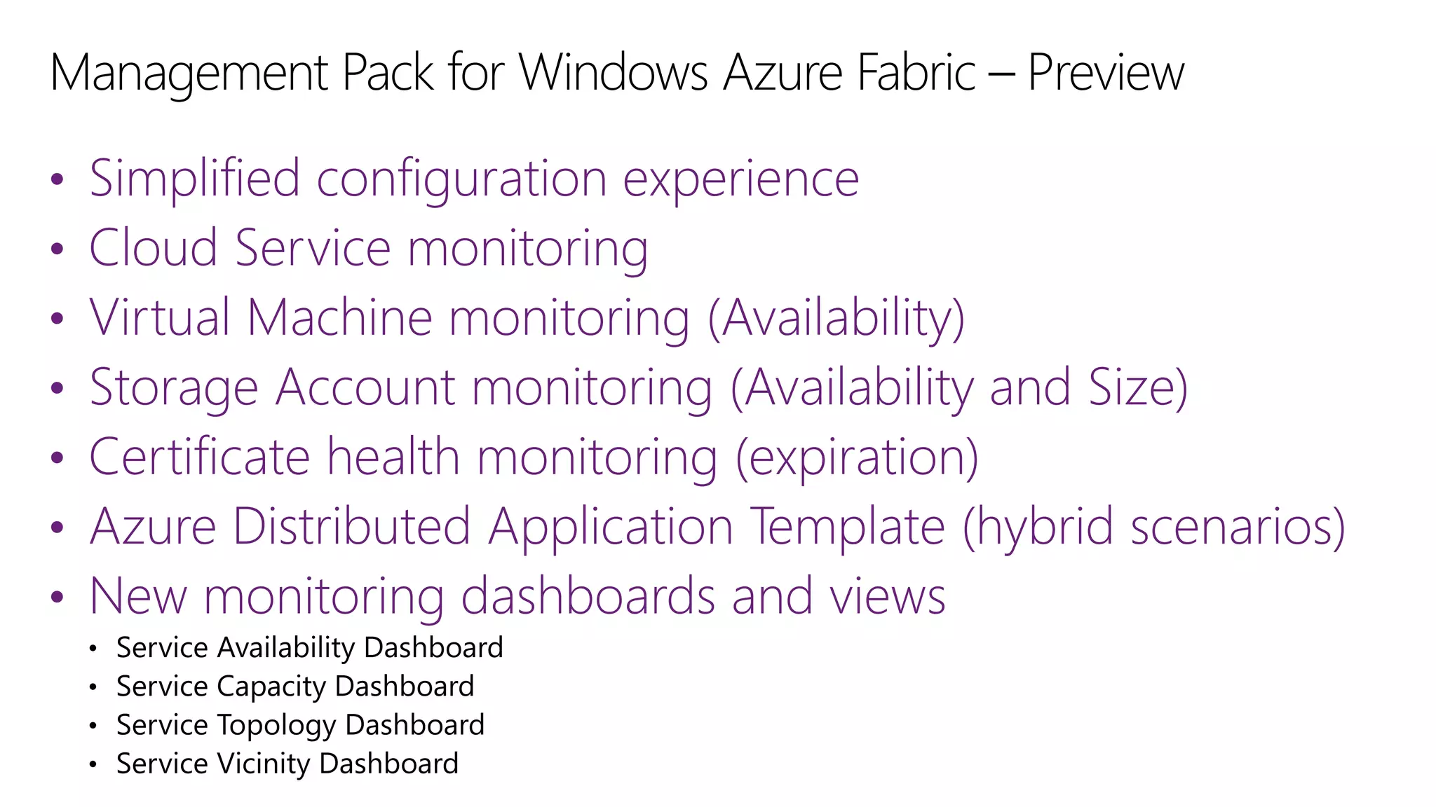 •
•
•
•
•
•
•

Simplified configuration experience
Cloud Service monitoring
Virtual Machine monitoring (Availability)
Storage Account monitoring (Availability and Size)
Certificate health monitoring (expiration)
Azure Distributed Application Template (hybrid scenarios)
New monitoring dashboards and views

 