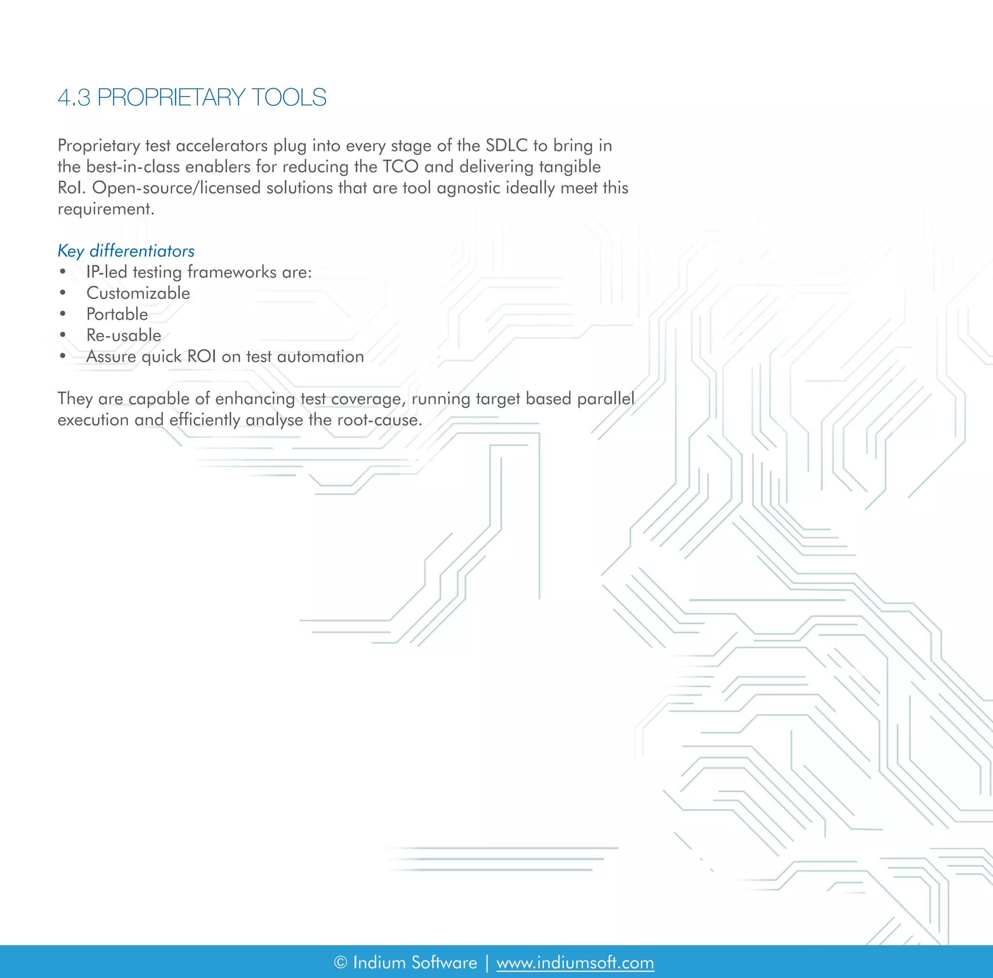 4.3 PROPRIETARY TOOLS
Proprietary test accelerators plug into every stage of the SDLC to bring in
the best-in-class enablers for reducing the TCO and delivering tangible
RoI. Open-source/licensed solutions that are tool agnostic ideally meet this
requirement.
Key differentiators
• IP-led testing frameworks are:
• Customizable
• Portable
• Re-usable
• Assure quick ROI on test automation
They are capable of enhancing test coverage, running target based parallel
execution and efficiently analyse the root-cause.
© Indium Software | www.indiumsoft.com
 