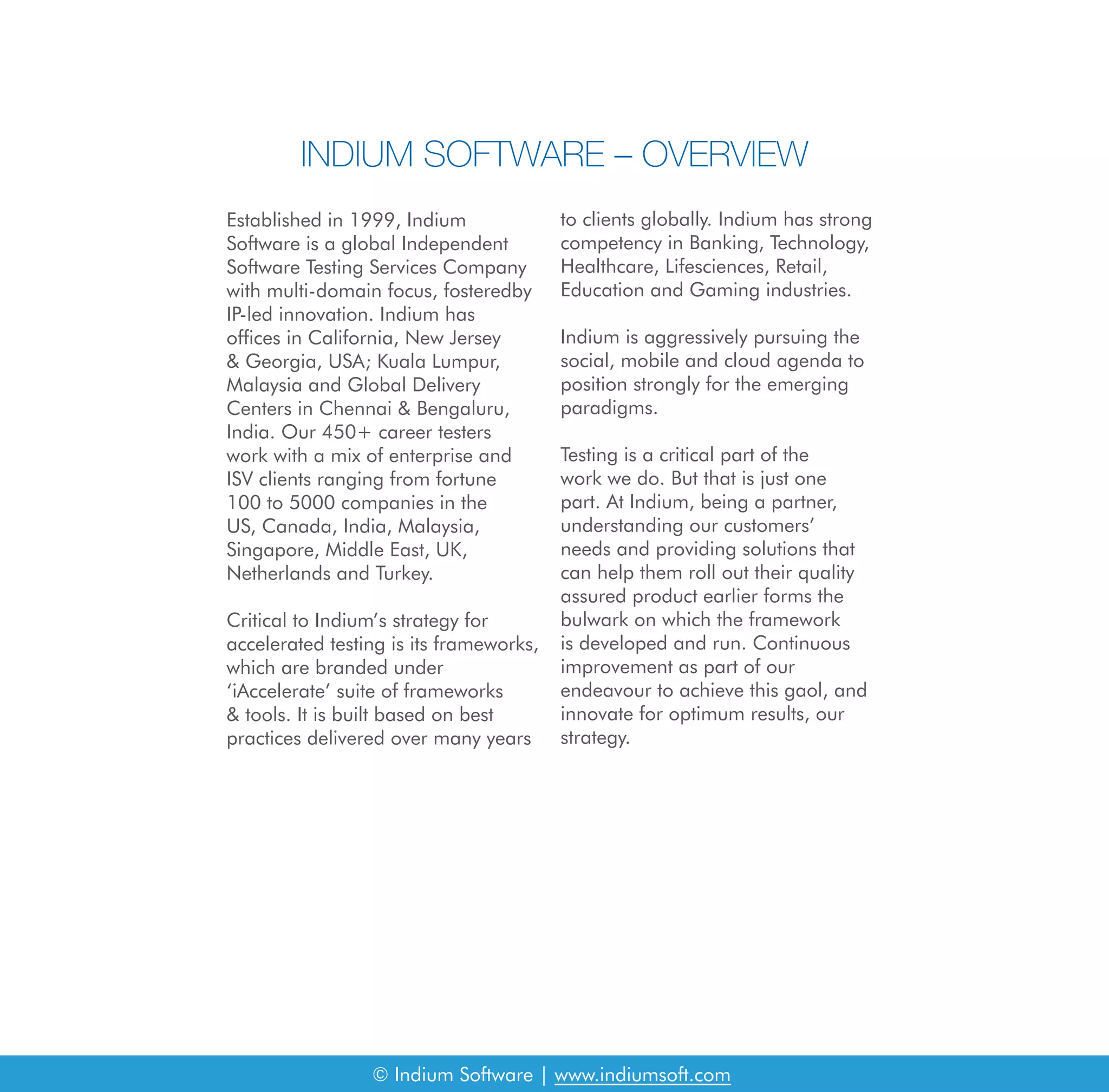 INDIUM SOFTWARE – OVERVIEW
Established in 1999, Indium
Software is a global Independent
Software Testing Services Company
with multi-domain focus, fosteredby
IP-led innovation. Indium has
offices in California, New Jersey
& Georgia, USA; Kuala Lumpur,
Malaysia and Global Delivery
Centers in Chennai & Bengaluru,
India. Our 450+ career testers
work with a mix of enterprise and
ISV clients ranging from fortune
100 to 5000 companies in the
US, Canada, India, Malaysia,
Singapore, Middle East, UK,
Netherlands and Turkey.
Critical to Indium’s strategy for
accelerated testing is its frameworks,
which are branded under
‘iAccelerate’ suite of frameworks
& tools. It is built based on best
practices delivered over many years
to clients globally. Indium has strong
competency in Banking, Technology,
Healthcare, Lifesciences, Retail,
Education and Gaming industries.
Indium is aggressively pursuing the
social, mobile and cloud agenda to
position strongly for the emerging
paradigms.
Testing is a critical part of the
work we do. But that is just one
part. At Indium, being a partner,
understanding our customers’
needs and providing solutions that
can help them roll out their quality
assured product earlier forms the
bulwark on which the framework
is developed and run. Continuous
improvement as part of our
endeavour to achieve this gaol, and
innovate for optimum results, our
strategy.
© Indium Software | www.indiumsoft.com
 