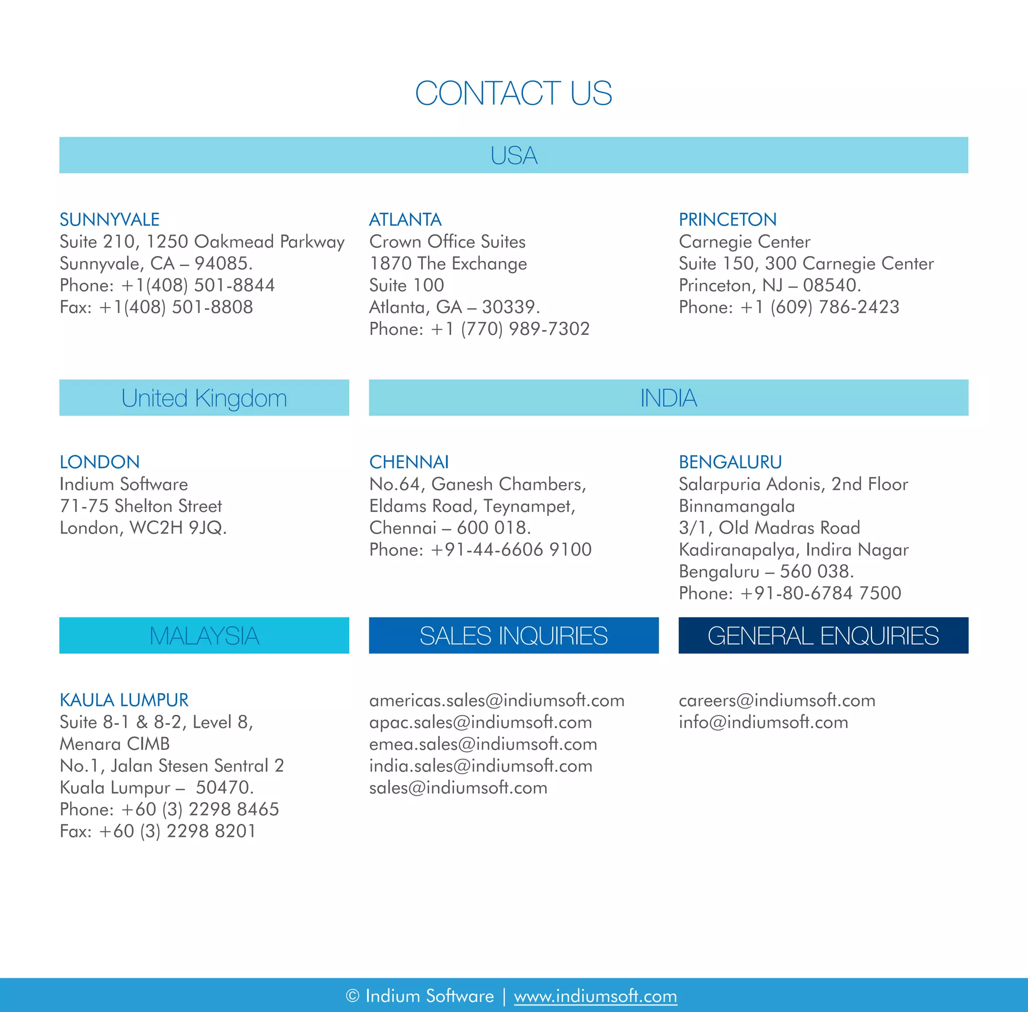 CONTACT US
USA
United Kingdom
MALAYSIA SALES INQUIRIES GENERAL ENQUIRIES
INDIA
SUNNYVALE
Suite 210, 1250 Oakmead Parkway
Sunnyvale, CA – 94085.
Phone: +1(408) 501-8844
Fax: +1(408) 501-8808
LONDON
Indium Software
71-75 Shelton Street
London, WC2H 9JQ.
KAULA LUMPUR
Suite 8-1 & 8-2, Level 8,
Menara CIMB
No.1, Jalan Stesen Sentral 2
Kuala Lumpur – 50470.
Phone: +60 (3) 2298 8465
Fax: +60 (3) 2298 8201
americas.sales@indiumsoft.com
apac.sales@indiumsoft.com
emea.sales@indiumsoft.com
india.sales@indiumsoft.com
sales@indiumsoft.com
careers@indiumsoft.com
info@indiumsoft.com
CHENNAI
No.64, Ganesh Chambers,
Eldams Road, Teynampet,
Chennai – 600 018.
Phone: +91-44-6606 9100
BENGALURU
Salarpuria Adonis, 2nd Floor
Binnamangala
3/1, Old Madras Road
Kadiranapalya, Indira Nagar
Bengaluru – 560 038.
Phone: +91-80-6784 7500
ATLANTA
Crown Office Suites
1870 The Exchange
Suite 100
Atlanta, GA – 30339.
Phone: +1 (770) 989-7302
PRINCETON
Carnegie Center
Suite 150, 300 Carnegie Center
Princeton, NJ – 08540.
Phone: +1 (609) 786-2423
© Indium Software | www.indiumsoft.com
 