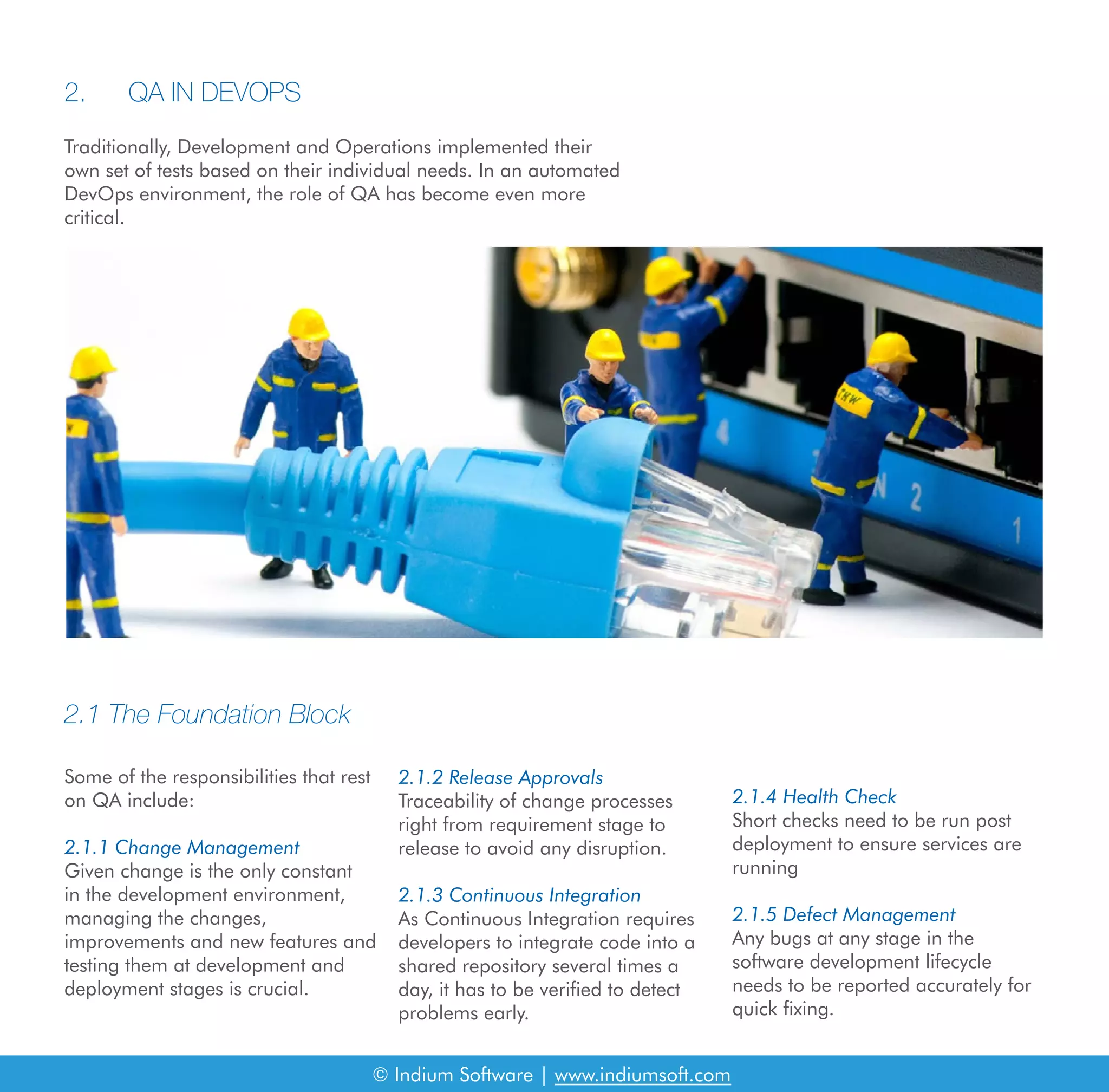 2.1 The Foundation Block
Some of the responsibilities that rest
on QA include:
2.1.1 Change Management
Given change is the only constant
in the development environment,
managing the changes,
improvements and new features and
testing them at development and
deployment stages is crucial.
2.1.2 Release Approvals
Traceability of change processes
right from requirement stage to
release to avoid any disruption.
2.1.3 Continuous Integration
As Continuous Integration requires
developers to integrate code into a
shared repository several times a
day, it has to be verified to detect
problems early.
2.1.4 Health Check
Short checks need to be run post
deployment to ensure services are
running
2.1.5 Defect Management
Any bugs at any stage in the
software development lifecycle
needs to be reported accurately for
quick fixing.
© Indium Software | www.indiumsoft.com
Traditionally, Development and Operations implemented their
own set of tests based on their individual needs. In an automated
DevOps environment, the role of QA has become even more
critical.
2.	 QA IN DEVOPS
 