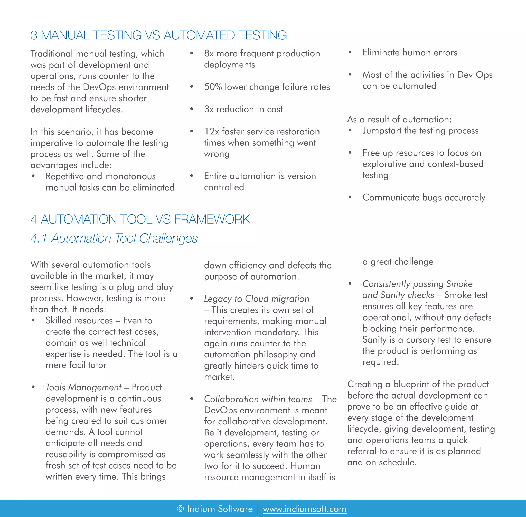 © Indium Software | www.indiumsoft.com
Traditional manual testing, which
was part of development and
operations, runs counter to the
needs of the DevOps environment
to be fast and ensure shorter
development lifecycles.
In this scenario, it has become
imperative to automate the testing
process as well. Some of the
advantages include:
• Repetitive and monotonous
manual tasks can be eliminated
3 MANUAL TESTING VS AUTOMATED TESTING
4 AUTOMATION TOOL VS FRAMEWORK
4.1 Automation Tool Challenges
With several automation tools
available in the market, it may
seem like testing is a plug and play
process. However, testing is more
than that. It needs:
• Skilled resources – Even to
create the correct test cases,
domain as well technical
expertise is needed. The tool is a
mere facilitator
• Tools Management – Product
development is a continuous
process, with new features
being created to suit customer
demands. A tool cannot
anticipate all needs and
reusability is compromised as
fresh set of test cases need to be
written every time. This brings
down efficiency and defeats the
purpose of automation.
• Legacy to Cloud migration
– This creates its own set of
requirements, making manual
intervention mandatory. This
again runs counter to the
automation philosophy and
greatly hinders quick time to
market.
• Collaboration within teams – The
DevOps environment is meant
for collaborative development.
Be it development, testing or
operations, every team has to
work seamlessly with the other
two for it to succeed. Human
resource management in itself is
a great challenge.
• Consistently passing Smoke
and Sanity checks – Smoke test
ensures all key features are
operational, without any defects
blocking their performance.
Sanity is a cursory test to ensure
the product is performing as
required.
Creating a blueprint of the product
before the actual development can
prove to be an effective guide at
every stage of the development
lifecycle, giving development, testing
and operations teams a quick
referral to ensure it is as planned
and on schedule.
• 8x more frequent production
deployments
• 50% lower change failure rates
• 3x reduction in cost
• 12x faster service restoration
times when something went
wrong
• Entire automation is version
controlled
• Eliminate human errors
• Most of the activities in Dev Ops
can be automated
As a result of automation:
• Jumpstart the testing process
• Free up resources to focus on
explorative and context-based
testing
• Communicate bugs accurately
 
