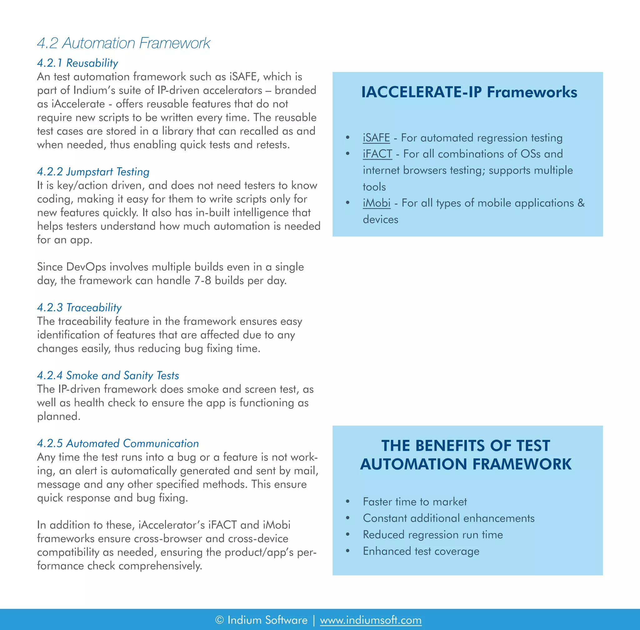 4.2 Automation Framework
4.2.1 Reusability
An test automation framework such as iSAFE, which is
part of Indium’s suite of IP-driven accelerators – branded
as iAccelerate - offers reusable features that do not
require new scripts to be written every time. The reusable
test cases are stored in a library that can recalled as and
when needed, thus enabling quick tests and retests.
4.2.2 Jumpstart Testing
It is key/action driven, and does not need testers to know
coding, making it easy for them to write scripts only for
new features quickly. It also has in-built intelligence that
helps testers understand how much automation is needed
for an app.
Since DevOps involves multiple builds even in a single
day, the framework can handle 7-8 builds per day.
4.2.3 Traceability
The traceability feature in the framework ensures easy
identification of features that are affected due to any
changes easily, thus reducing bug fixing time.
4.2.4 Smoke and Sanity Tests
The IP-driven framework does smoke and screen test, as
well as health check to ensure the app is functioning as
planned.
4.2.5 Automated Communication
Any time the test runs into a bug or a feature is not work-
ing, an alert is automatically generated and sent by mail,
message and any other specified methods. This ensure
quick response and bug fixing.
In addition to these, iAccelerator’s iFACT and iMobi
frameworks ensure cross-browser and cross-device
compatibility as needed, ensuring the product/app’s per-
formance check comprehensively.
IACCELERATE-IP Frameworks
THE BENEFITS OF TEST
AUTOMATION FRAMEWORK
• iSAFE - For automated regression testing
• iFACT - For all combinations of OSs and
internet browsers testing; supports multiple
tools
• iMobi - For all types of mobile applications &
devices
• Faster time to market
• Constant additional enhancements
• Reduced regression run time
• Enhanced test coverage
© Indium Software | www.indiumsoft.com
 
