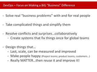 DevOps – Focus on Making a BIG “Business” Difference

- Solve real “business problems” with and for real people

- Take complicated things and simplify them
- Resolve conflicts and surprises…collaboratively
- Create systems that fix things once for global teams
- Design things that…
- Last, scale, can be measured and improved
- Make people happy (Project teams, product teams, customers…)
- Really MATTER…then reuse it and improve it!

 