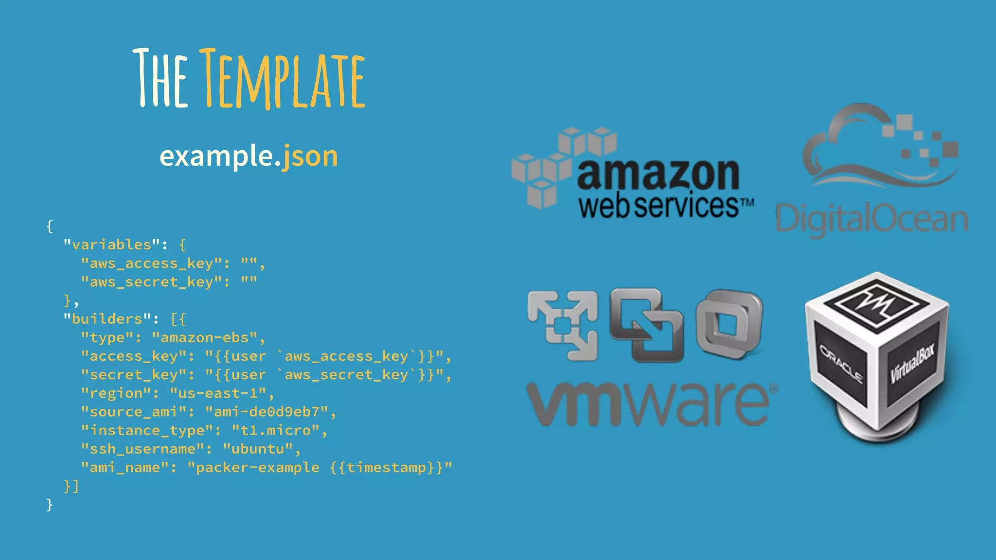 TheTemplate
example.json
{
"variables": {
"aws_access_key": "",
"aws_secret_key": ""
},
"builders": [{
"type": "amazon-ebs",
"access_key": "{{user `aws_access_key`}}",
"secret_key": "{{user `aws_secret_key`}}",
"region": "us-east-1",
"source_ami": "ami-de0d9eb7",
"instance_type": "t1.micro",
"ssh_username": "ubuntu",
"ami_name": "packer-example {{timestamp}}"
}]
}
 