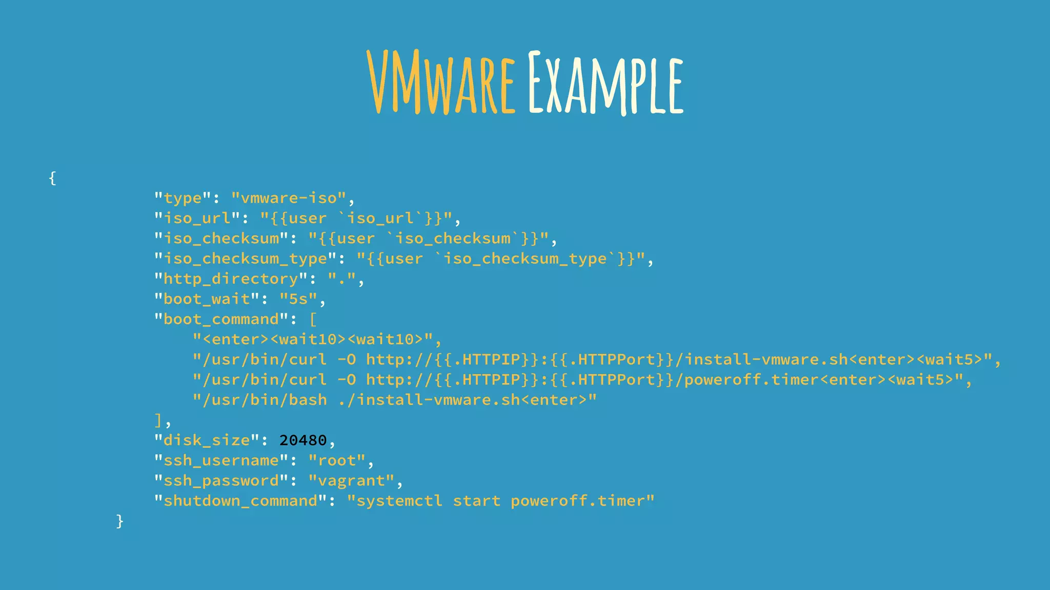 VMwareExample
{
"type": "vmware-iso",
"iso_url": "{{user `iso_url`}}",
"iso_checksum": "{{user `iso_checksum`}}",
"iso_checksum_type": "{{user `iso_checksum_type`}}",
"http_directory": ".",
"boot_wait": "5s",
"boot_command": [
"<enter><wait10><wait10>",
"/usr/bin/curl -O http://{{.HTTPIP}}:{{.HTTPPort}}/install-vmware.sh<enter><wait5>",
"/usr/bin/curl -O http://{{.HTTPIP}}:{{.HTTPPort}}/poweroff.timer<enter><wait5>",
"/usr/bin/bash ./install-vmware.sh<enter>"
],
"disk_size": 20480,
"ssh_username": "root",
"ssh_password": "vagrant",
"shutdown_command": "systemctl start poweroff.timer"
}
 