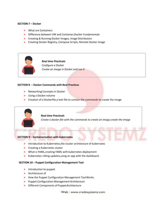 SECTION 7 – Docker
 What are Containers
 Difference between VM and Container,Docker Fundamentals
 Creating & Running Docker Images, Image Distribution
 Creating Docker Registry, Compose Scripts, Remote Docker Image
Real time Practicals
Configure a Docker
Create an image in Docker and run it
SECTION 8 – Docker Commands with Best Practices
 Networking Concepts in Docker
 Using a Docker volume
 Creation of a Dockerfile,a text file to contain the commands to create the image
Real time Practicals
Create a docker file with the commands to create an image,create the image
SECTION 9 – Containerization with kubernetes
 Introduction to Kubernetes,the cluster architecture of kubernates
 Creating a Kubernetes cluster
 What is YAML,creating YAML with kubernetes deployment
 Kubernetes rolling updates,using an app with the dashboard.
SECTION 10 – Puppet Configuration Management Tool
 Introduction to puppet
 Architecture of
 How the Puppet Configuration Management ToolWorks
 Puppet Configuration Management Architecture
 Different Components of PuppetArchitecture
 