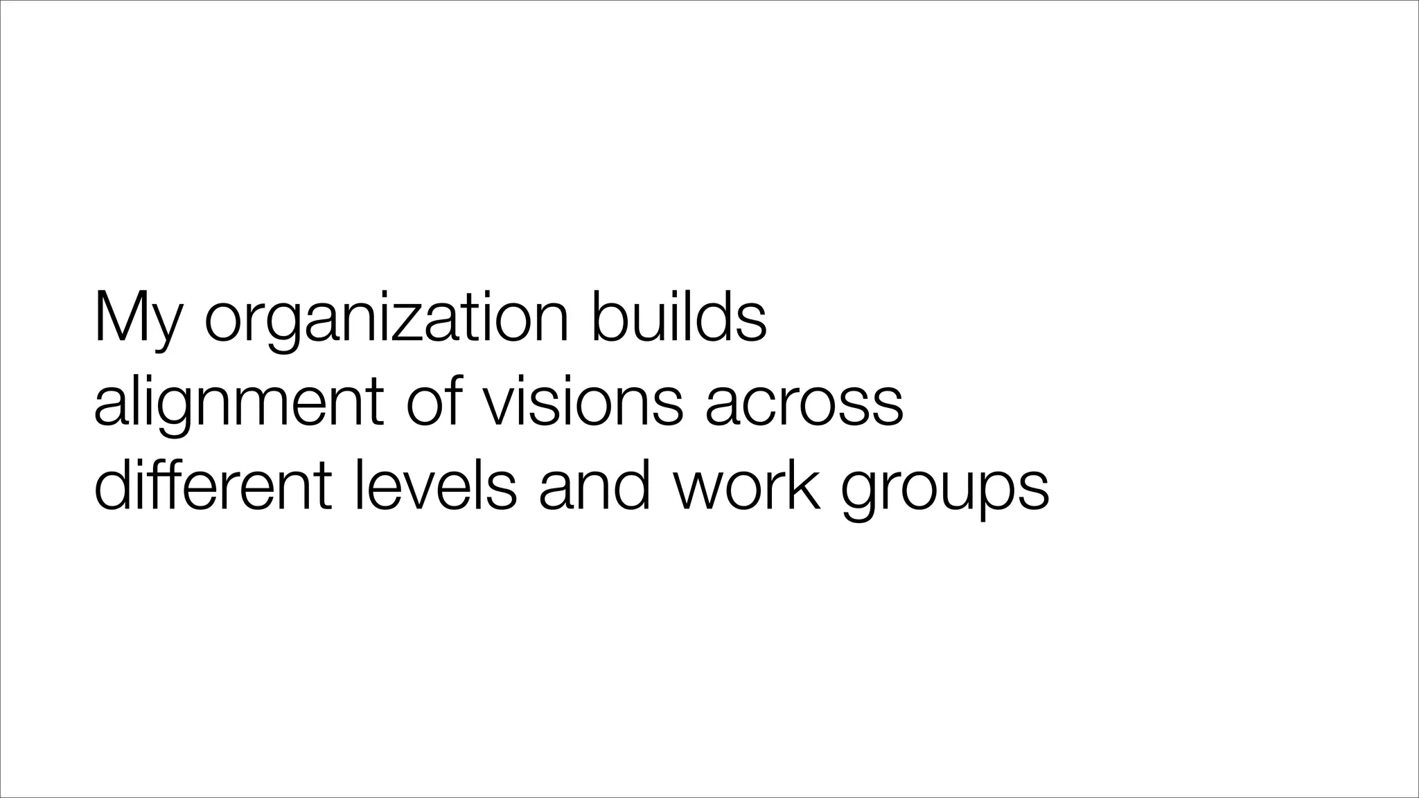 My organization builds
alignment of visions across
different levels and work groups
 