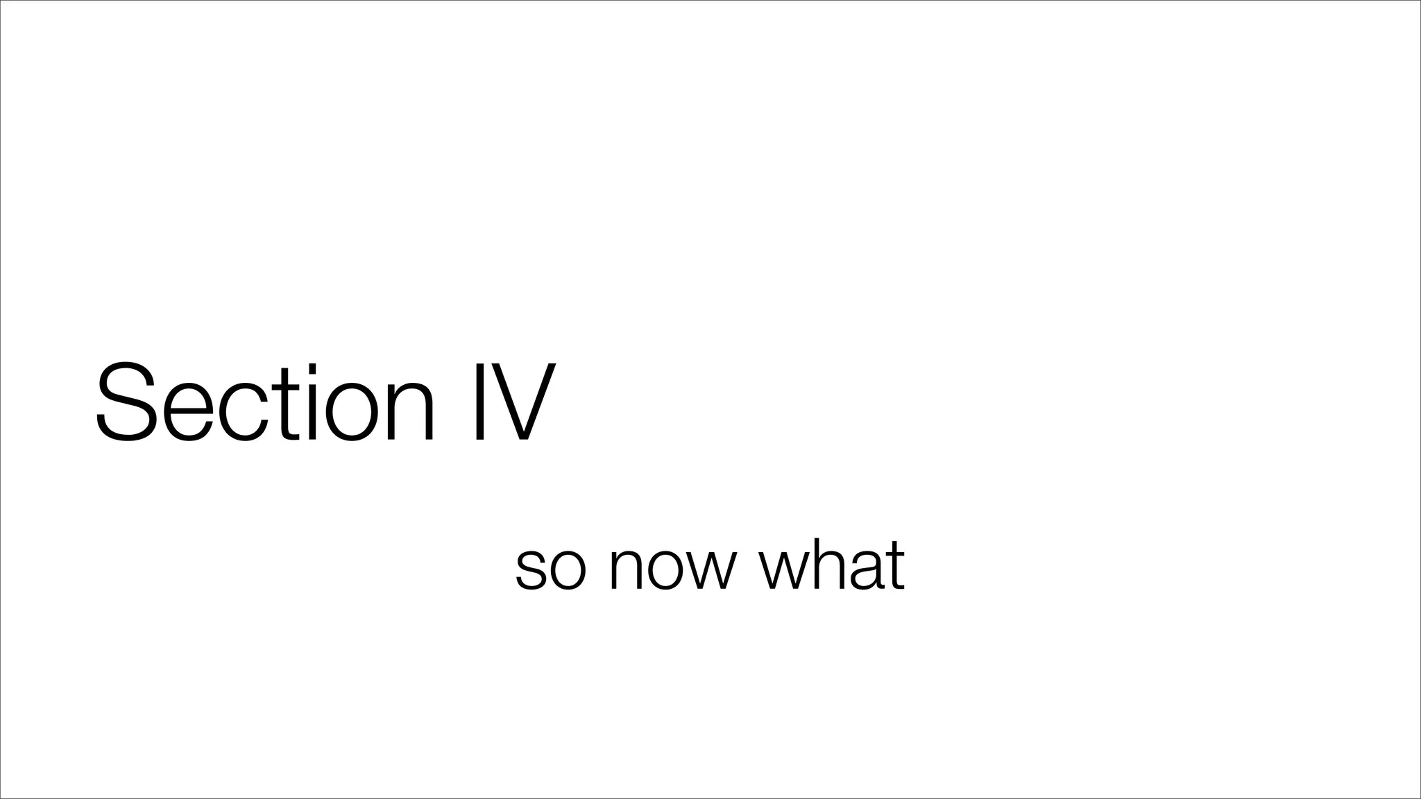 Section IV
so now what
 