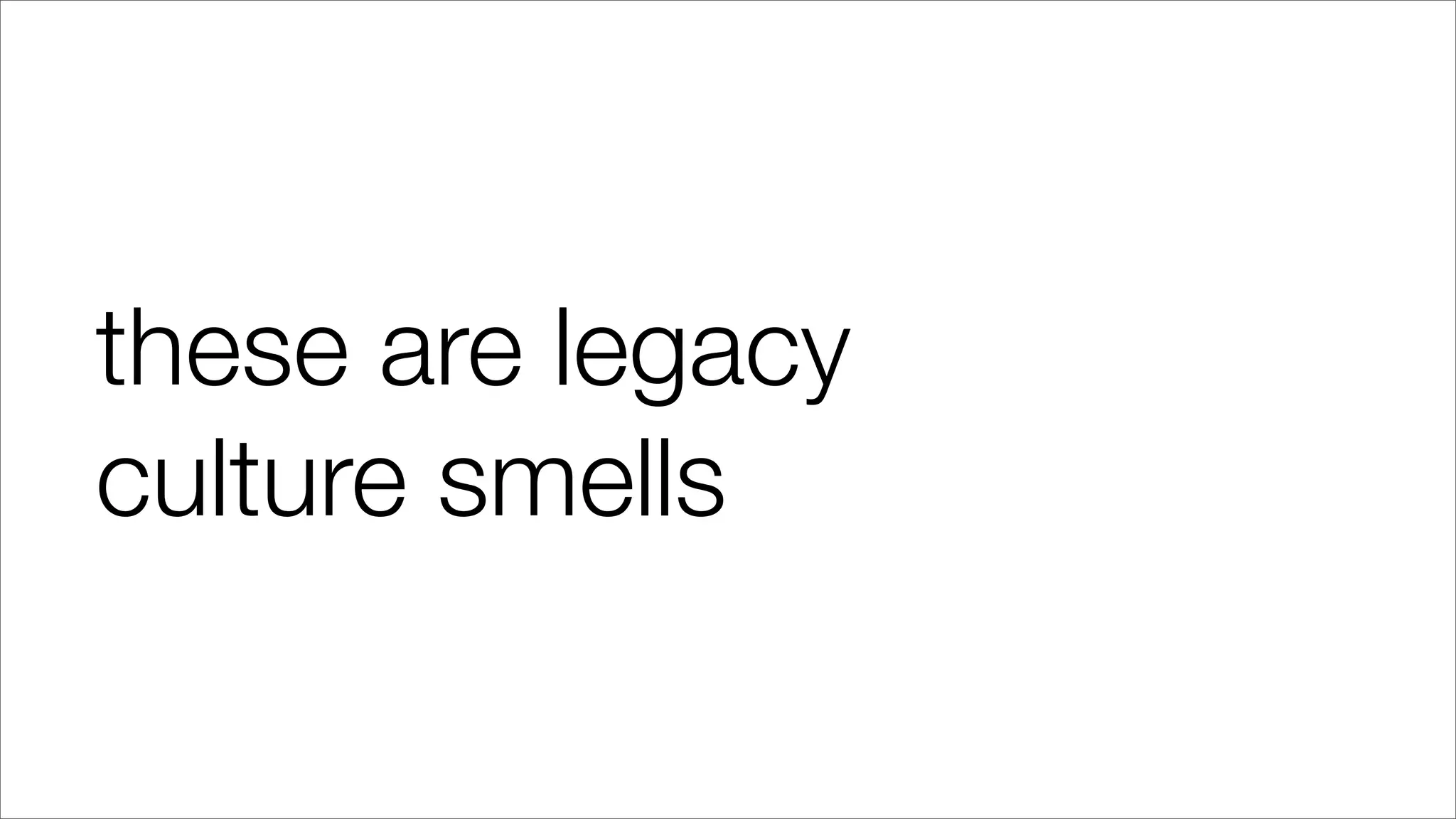 these are legacy
culture smells
 